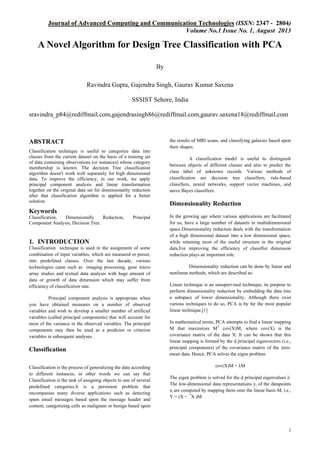 Journal of Advanced Computing and Communication Technologies (ISSN: 2347 - 2804)
Volume No.1 Issue No. 1, August 2013

A Novel Algorithm for Design Tree Classification with PCA
By
Ravindra Gupta, Gajendra Singh, Gaurav Kumar Saxena
SSSIST Sehore, India
sravindra_p84@rediffmail.com,gajendrasingh86@rediffmail.com,gaurav.saxena18@rediffmail.com

ABSTRACT
Classification technique is useful to categorize data into
classes from the current dataset on the basis of a training set
of data containing observations (or instances) whose category
membership is known. The decision Tree classification
algorithm doesn't work well separately for high dimensional
data. To improve the efficiency, in our work, we apply
principal component analysis and linear transformation
together on the original data set for dimensionality reduction
after that classification algorithm is applied for a better
solution.

the results of MRI scans, and classifying galaxies based upon
their shapes.
A classification model is useful to distinguish
between objects of different classes and also to predict the
class label of unknown records. Various methods of
classification are decision tree classifiers, rule-based
classifiers, neural networks, support vector machines, and
naıve Bayes classifiers.

Dimensionality Reduction

Keywords
Classification,
Dimensionally
Reduction,
Component Analysis, Decision Tree.

Principal

1. INTRODUCTION
Classification technique is used in the assignment of some
combination of input variables, which are measured or preset,
into predefined classes. Over the last decade, various
technologies came such as imaging processing, gene micro
array studies and textual data analysis with huge amount of
data or growth of data dimension which may suffer from
efficiency of classification rate.
Principal component analysis is appropriate when
you have obtained measures on a number of observed
variables and wish to develop a smaller number of artificial
variables (called principal components) that will account for
most of the variance in the observed variables. The principal
components may then be used as a predictor or criterion
variables in subsequent analyses.

Classification
Classification is the process of generalizing the data according
to different instances, in other words we can say that
Classification is the task of assigning objects to one of several
predefined categories.It is a persistent problem that
encompasses many diverse applications such as detecting
spam email messages based upon the message header and
content, categorizing cells as malignant or benign based upon

In the growing age where various applications are facilitated
for us, have a large number of datasets in multidimensional
space.Dimensionality reduction deals with the transformation
of a high dimensional dataset into a low dimensional space,
while retaining most of the useful structure in the original
data.For improving the efficiency of classifier dimension
reduction plays an important role.
Dimensionality reduction can be done by linear and
nonlinear methods, which are described as:
Linear technique is an unsupervised technique, its purpose to
perform dimensionality reduction by embedding the data into
a subspace of lower dimensionality. Although there exist
various techniques to do so, PCA is by far the most popular
linear technique.[1]
In mathematical terms, PCA attempts to find a linear mapping
M that maximizes MT cov(X)M, where cov(X) is the
covariance matrix of the data X. It can be shown that this
linear mapping is formed by the d principal eigenvectors (i.e.,
principal components) of the covariance matrix of the zeromean data. Hence, PCA solves the eigen problem
cov(X)M = λM
The eigen problem is solved for the d principal eigenvalues λ.
The low-dimensional data representations yi of the datapoints
xi are computed by mapping them onto the linear basis M, i.e.,
Y = (X − ¯X )M.

1

 