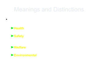 Meanings and Distinctions
• Health , Safety , Welfare and Environmental
Protection
►Health relates to the physical condition of both body
and mind of all people at the workplace,
►Safety relates to the conditions at the workplace and
applies to the pursuit of a state where the risk of harm
has been eliminated or reduced to an acceptable level
►Welfare relates to the general well-being of workers at
the workplaces,
►Environmental protection can be seen as comprising
two types
 