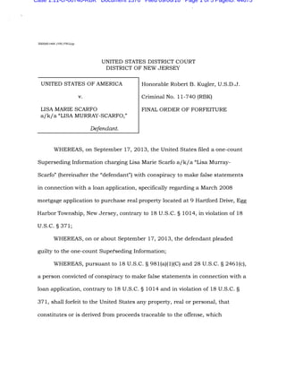 2005R01468 /HW/PWG/gr
UNITED STATES DISTRICT COURT
DISTRICT OF NEW JERSEY
UNITED STATES OF AMERICA Honorable Robert B. Kugler, U.S.D.J.
V. Criminal No. 11-740 (RBK)
LISA MARIE SCARFO FINAL ORDER OF FORFEITURE
a/k/a "LISA MURRAY-SCARFO,''
Defendant.
WHEREAS, on September 17, 2013, the United States filed a one-count
Superseding Information charging Lisa Marie Scarfo a/k/a "Lisa Murray-
Scarfo" (hereinafter the "defendant") with conspiracy to make false statements
in connection with a loan application, specifically regarding a March 2008
mortgage application to purchase real property located at 9 Hartford Drive, Egg
Harbor Township, New Jersey, contrary to 18 U.S.C. § 1014, in violation of 18
U.S.C. § 371;
WHEREAS, on or about September 17, 2013, the defendant pleaded
guilty to the one-count Supetseding Information;
WHEREAS, pursuant to 18 U.S.C. § 981(a)(l)(C) and 28 U.S.C. § 2461(c),
a person convicted of conspiracy to make false statements in connection with a
loan application, contrary to 18 U.S.C. § 1014 and in violation of 18 U.S.C. §
371, shall forfeit to the United States any property, real or personal, that
constitutes or is derived from proceeds traceable to the offense, which
Case 1:11-cr-00740-RBK Document 1376 Filed 09/06/16 Page 1 of 5 PageID: 44675
 