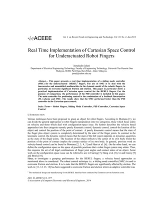 Int. J. on Recent Trends in Engineering and Technology, Vol. 10, No. 2, Jan 2014

Real Time Implementation of Cartesian Space Control
for Underactuated Robot Fingers
Jamaludin Jalani
Department of Electrical Engineering Technology, Faculty of Engineering Technology, Universiti Tun Hussein Onn
Malaysia, 86400, Parit Raja, Batu Pahat, Johor, Malaysia.
jamalj@uthm.edu.my

Abstract— This paper presents a real time implementation of a sliding mode controller
(SMC) for the underactuated BERUL1 fingers. The use of SMC is to deal with the
inaccuracies and unmodelled nonlinearities in the dynamic model of the robotic fingers, in
particular, to overcome significant friction and stiction. This paper in particular shows a
practical implementation of Cartesian space control for the BERUL fingers. For the
purpose of comparison, the performance of the PID controller is included in this paper.
The main controller for positioning control is the combination of a feedback linearization
(FL) scheme and SMC. The results show that the SMC performed better than the PID
controller in the Cartesian space control.
Index Terms— Robot Fingers, Sliding Mode Controller, PID Controller, Cartesian Space
Control

I. INTRODUCTION
Various techniques have been proposed to grasp an object for robot fingers. According to Montana [1], we
can divide the general approaches to robot fingers manipulation into two categories, those which focus solely
on velocity and those which deal with configuration-space issue. He further describes the velocity based
approaches into four categories namely purely kinematic control, dynamic control, control the location of the
object and control the position of the point of contact. A purely kinematic control means that the state of
the finger plus object system is completely determined by the state of the finger joints. In contrast to the
kinematic control, the dynamic control means that the state of the full system depends on dynamics quantities
as the state of the finger joints. The location of the object reflects to the center of its own body whilst the
position of the point of contact implies the contact surface of its own body. In general, previous work on
velocity-based control can be found in Montana [2, 3, 4, 5] and Hunt et al. [6]. On the other hand, we can
define the configuration space as the space of possible positions that a robot finger system may attain. Thus,
this requires the set of all legal combinations of finger joint angles and contact states of an object. Some
work on the configuration space issue can be referred to are in Fearing [7], Hong et al. [8], Li and Canny [9]
and Brock [10].
Hence, to investigate a grasping performance for the BERUL fingers, a velocity based approaches as
mentioned above is considered. The robust control technique i.e. a sliding mode controller (SMC) is used to
overcome friction and stiction. It is to note that the BERUL fingers are significantly affected by stiction. The
work in [11, 12, 13, 14] has been suggested to overcome friction and stiction where an adaptive controller was
1

The mechanical design and manufacturing for the BERUL hand has been conducted by Elumotion (www.elumotion.com).

DOI: 01.IJRTET.10.2.1377
© Association of Computer Electronics and Electrical Engineers, 2014

 
