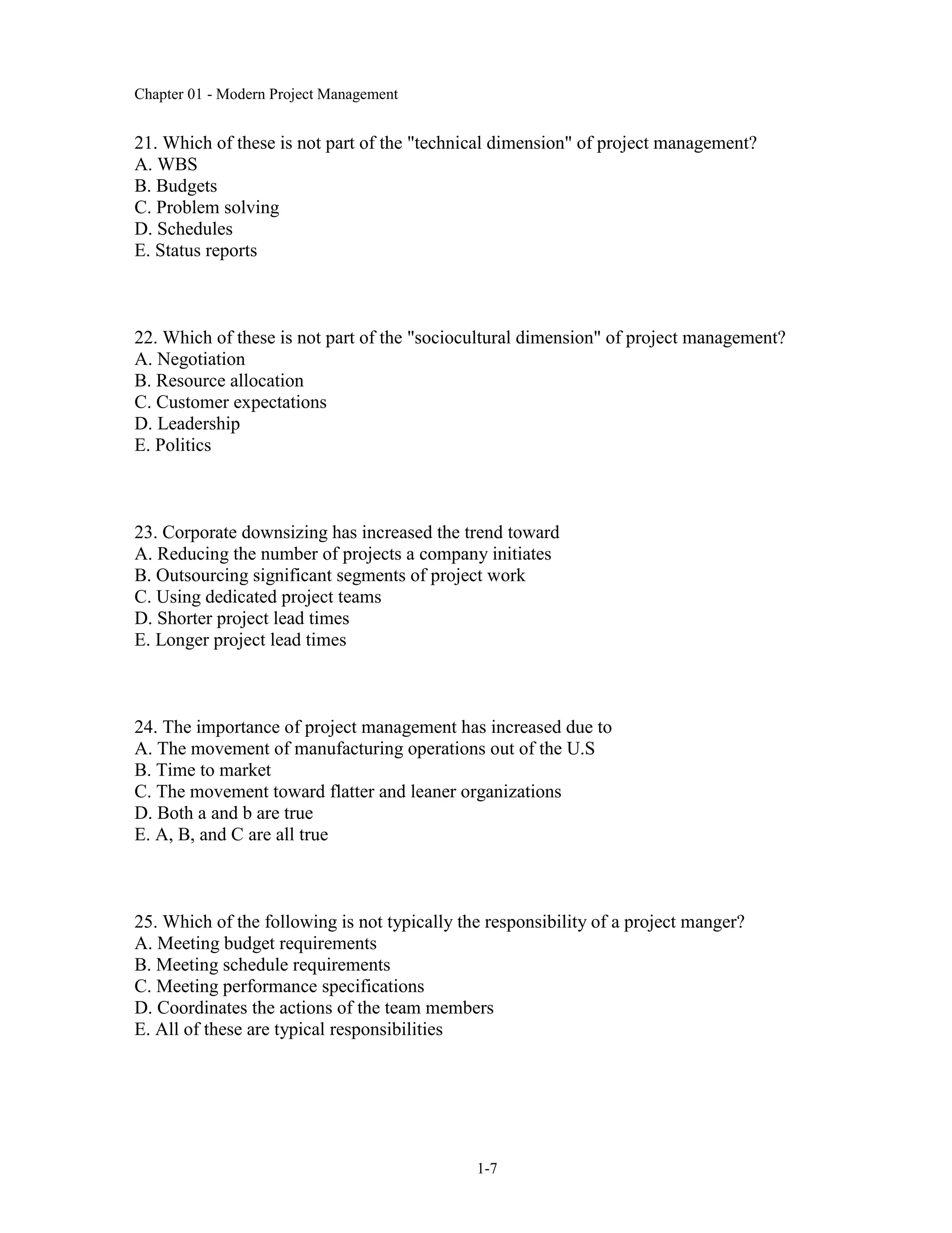 Chapter 01 - Modern Project Management
1-7
21. Which of these is not part of the "technical dimension" of project management?
A. WBS
B. Budgets
C. Problem solving
D. Schedules
E. Status reports
22. Which of these is not part of the "sociocultural dimension" of project management?
A. Negotiation
B. Resource allocation
C. Customer expectations
D. Leadership
E. Politics
23. Corporate downsizing has increased the trend toward
A. Reducing the number of projects a company initiates
B. Outsourcing significant segments of project work
C. Using dedicated project teams
D. Shorter project lead times
E. Longer project lead times
24. The importance of project management has increased due to
A. The movement of manufacturing operations out of the U.S
B. Time to market
C. The movement toward flatter and leaner organizations
D. Both a and b are true
E. A, B, and C are all true
25. Which of the following is not typically the responsibility of a project manger?
A. Meeting budget requirements
B. Meeting schedule requirements
C. Meeting performance specifications
D. Coordinates the actions of the team members
E. All of these are typical responsibilities
 