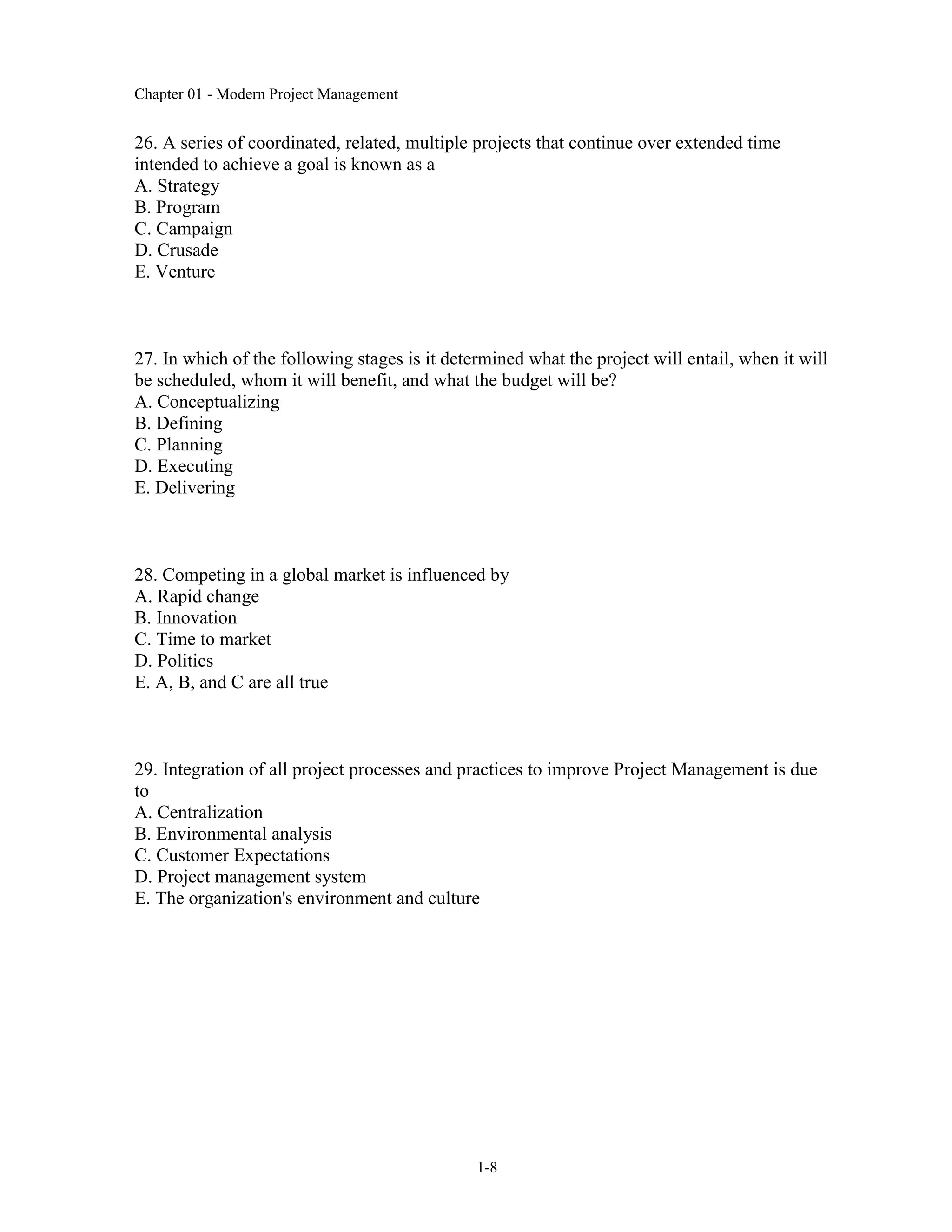 Chapter 01 - Modern Project Management
1-8
26. A series of coordinated, related, multiple projects that continue over extended time
intended to achieve a goal is known as a
A. Strategy
B. Program
C. Campaign
D. Crusade
E. Venture
27. In which of the following stages is it determined what the project will entail, when it will
be scheduled, whom it will benefit, and what the budget will be?
A. Conceptualizing
B. Defining
C. Planning
D. Executing
E. Delivering
28. Competing in a global market is influenced by
A. Rapid change
B. Innovation
C. Time to market
D. Politics
E. A, B, and C are all true
29. Integration of all project processes and practices to improve Project Management is due
to
A. Centralization
B. Environmental analysis
C. Customer Expectations
D. Project management system
E. The organization's environment and culture
 