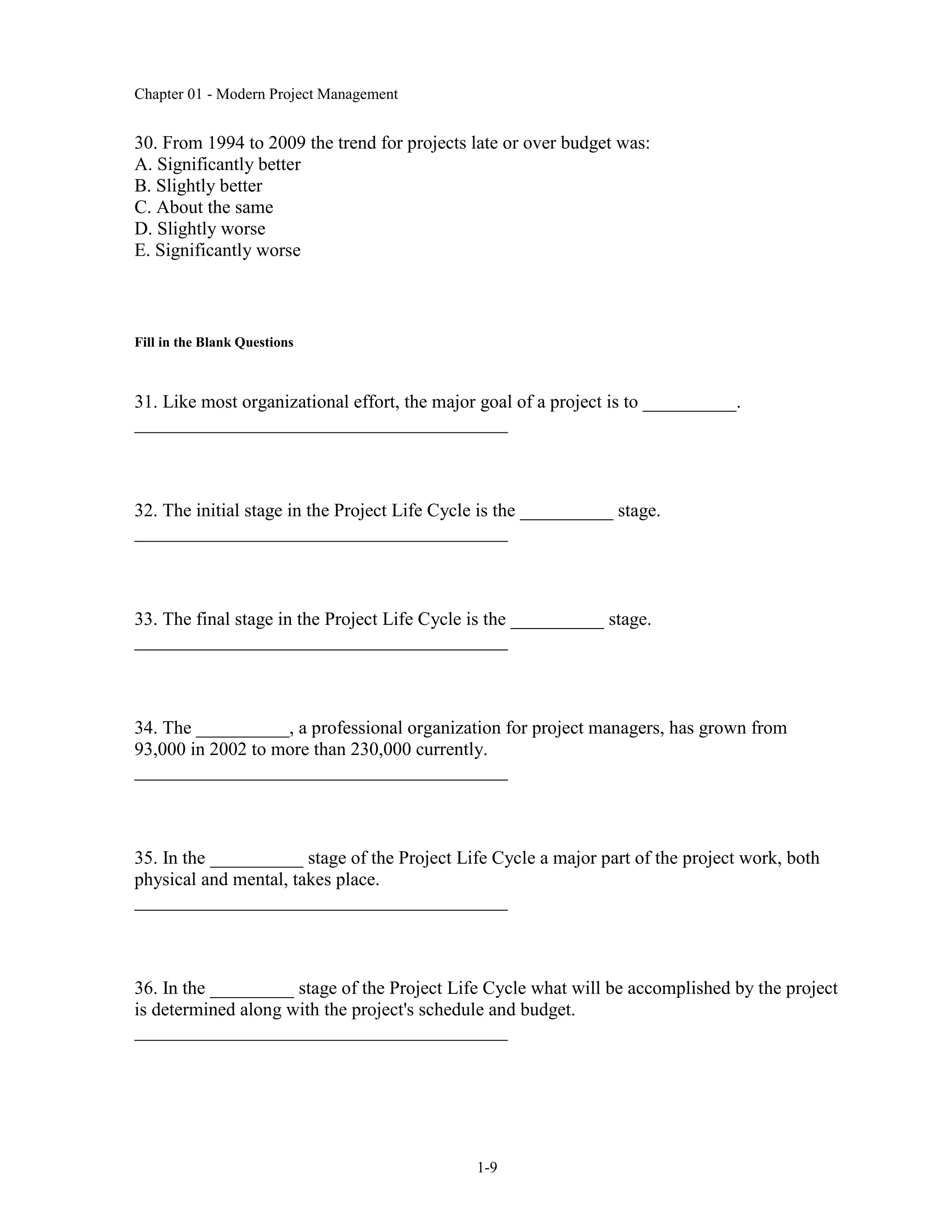 Chapter 01 - Modern Project Management
1-9
30. From 1994 to 2009 the trend for projects late or over budget was:
A. Significantly better
B. Slightly better
C. About the same
D. Slightly worse
E. Significantly worse
Fill in the Blank Questions
31. Like most organizational effort, the major goal of a project is to __________.
________________________________________
32. The initial stage in the Project Life Cycle is the __________ stage.
________________________________________
33. The final stage in the Project Life Cycle is the __________ stage.
________________________________________
34. The __________, a professional organization for project managers, has grown from
93,000 in 2002 to more than 230,000 currently.
________________________________________
35. In the __________ stage of the Project Life Cycle a major part of the project work, both
physical and mental, takes place.
________________________________________
36. In the _________ stage of the Project Life Cycle what will be accomplished by the project
is determined along with the project's schedule and budget.
________________________________________
 