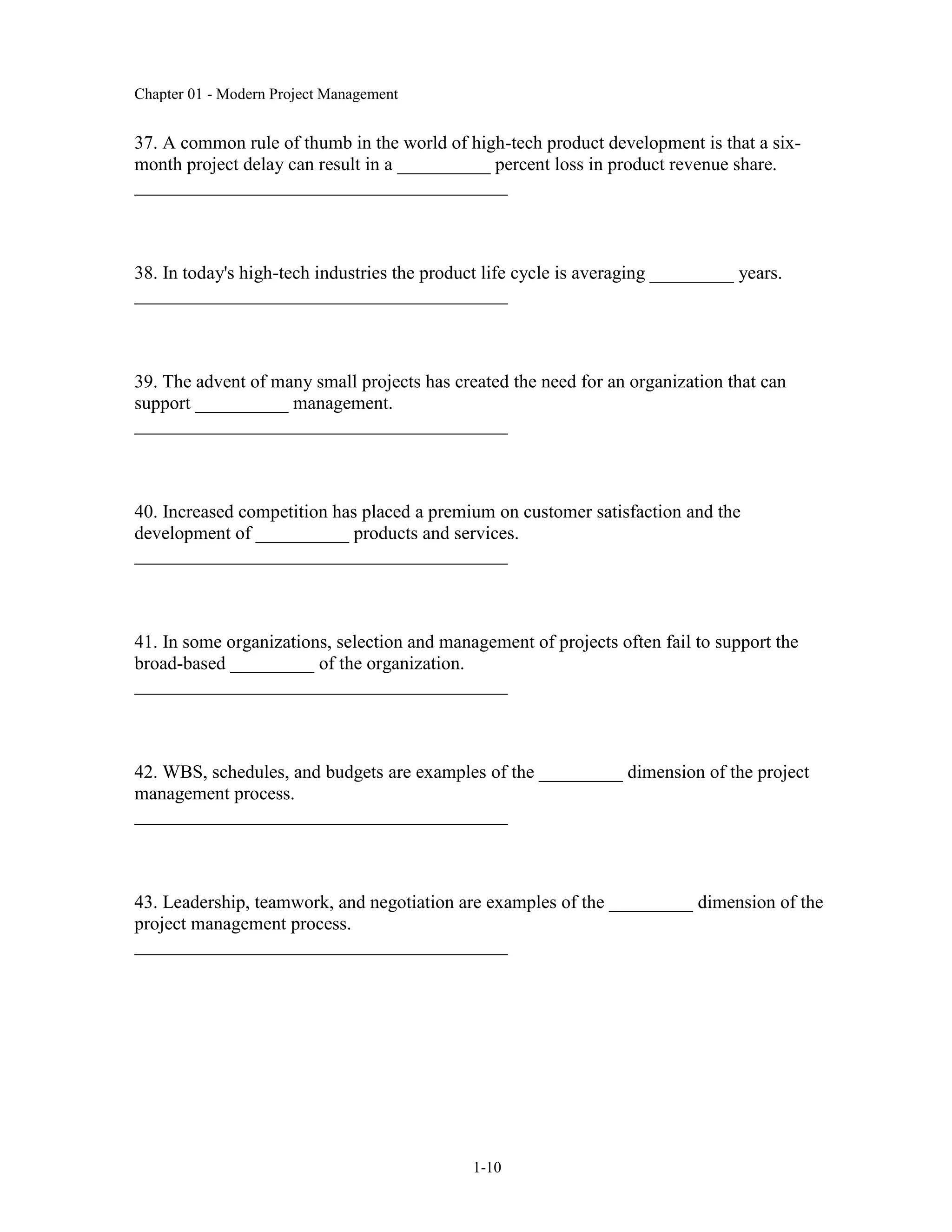 Chapter 01 - Modern Project Management
1-10
37. A common rule of thumb in the world of high-tech product development is that a six-
month project delay can result in a __________ percent loss in product revenue share.
________________________________________
38. In today's high-tech industries the product life cycle is averaging _________ years.
________________________________________
39. The advent of many small projects has created the need for an organization that can
support __________ management.
________________________________________
40. Increased competition has placed a premium on customer satisfaction and the
development of __________ products and services.
________________________________________
41. In some organizations, selection and management of projects often fail to support the
broad-based _________ of the organization.
________________________________________
42. WBS, schedules, and budgets are examples of the _________ dimension of the project
management process.
________________________________________
43. Leadership, teamwork, and negotiation are examples of the _________ dimension of the
project management process.
________________________________________
 