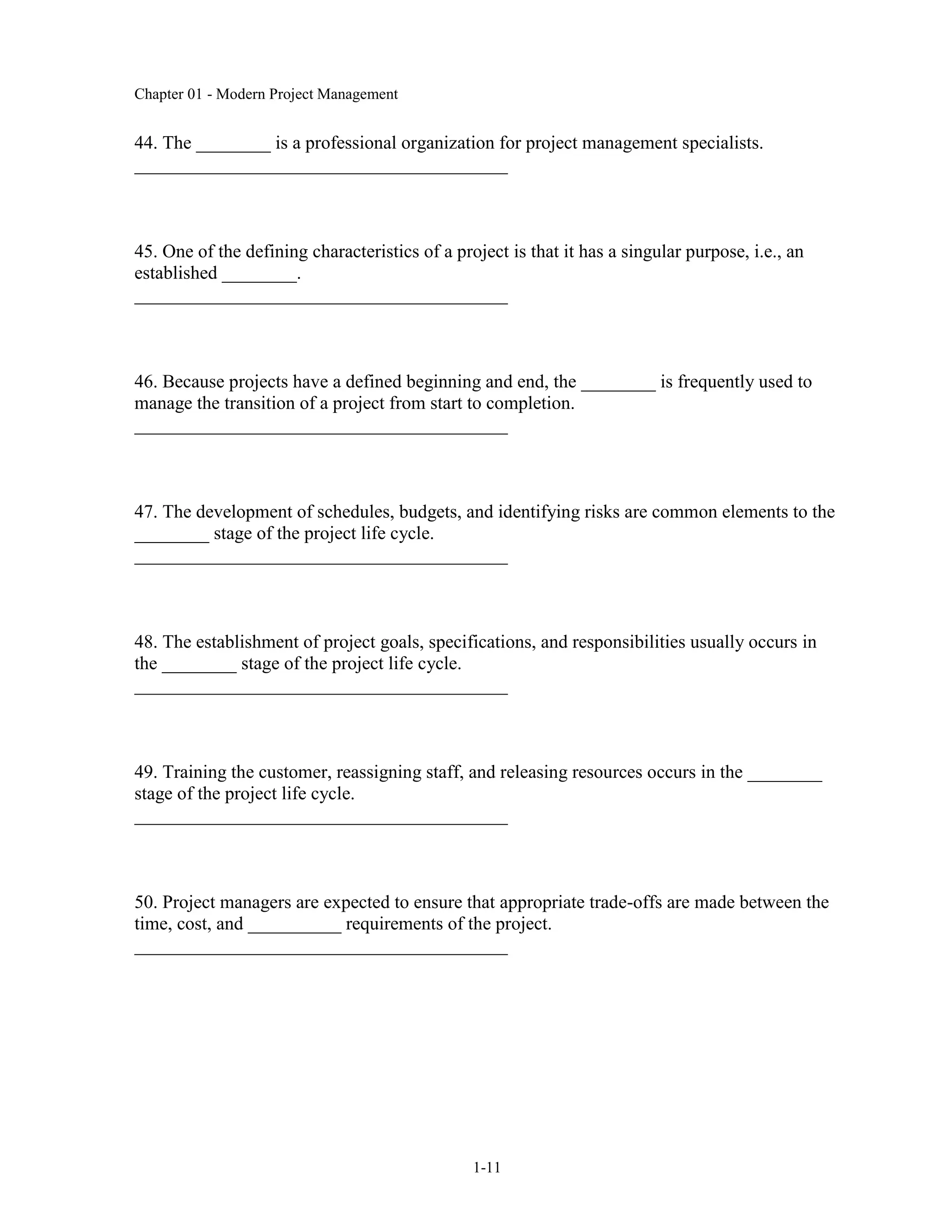 Chapter 01 - Modern Project Management
1-11
44. The ________ is a professional organization for project management specialists.
________________________________________
45. One of the defining characteristics of a project is that it has a singular purpose, i.e., an
established ________.
________________________________________
46. Because projects have a defined beginning and end, the ________ is frequently used to
manage the transition of a project from start to completion.
________________________________________
47. The development of schedules, budgets, and identifying risks are common elements to the
________ stage of the project life cycle.
________________________________________
48. The establishment of project goals, specifications, and responsibilities usually occurs in
the ________ stage of the project life cycle.
________________________________________
49. Training the customer, reassigning staff, and releasing resources occurs in the ________
stage of the project life cycle.
________________________________________
50. Project managers are expected to ensure that appropriate trade-offs are made between the
time, cost, and __________ requirements of the project.
________________________________________
 