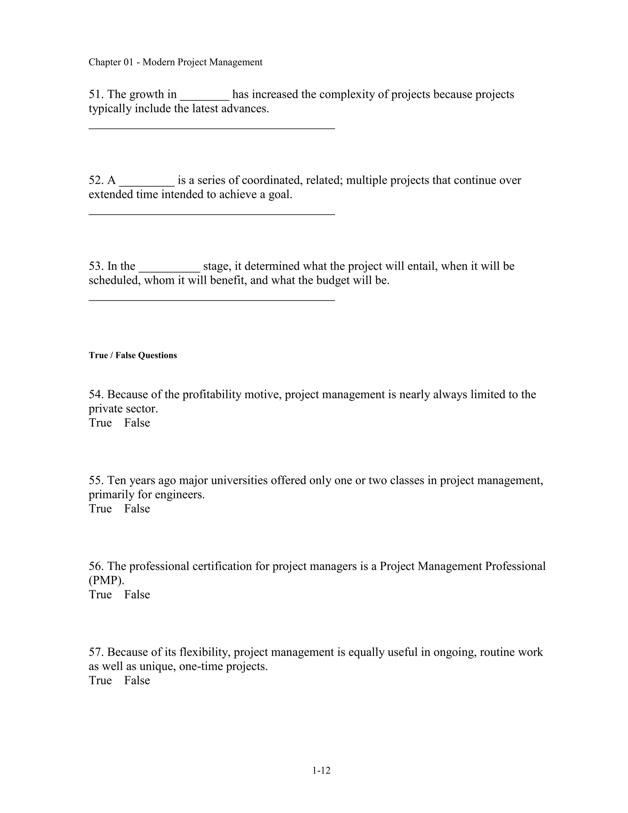Chapter 01 - Modern Project Management
1-12
51. The growth in ________ has increased the complexity of projects because projects
typically include the latest advances.
________________________________________
52. A _________ is a series of coordinated, related; multiple projects that continue over
extended time intended to achieve a goal.
________________________________________
53. In the __________ stage, it determined what the project will entail, when it will be
scheduled, whom it will benefit, and what the budget will be.
________________________________________
True / False Questions
54. Because of the profitability motive, project management is nearly always limited to the
private sector.
True False
55. Ten years ago major universities offered only one or two classes in project management,
primarily for engineers.
True False
56. The professional certification for project managers is a Project Management Professional
(PMP).
True False
57. Because of its flexibility, project management is equally useful in ongoing, routine work
as well as unique, one-time projects.
True False
 
