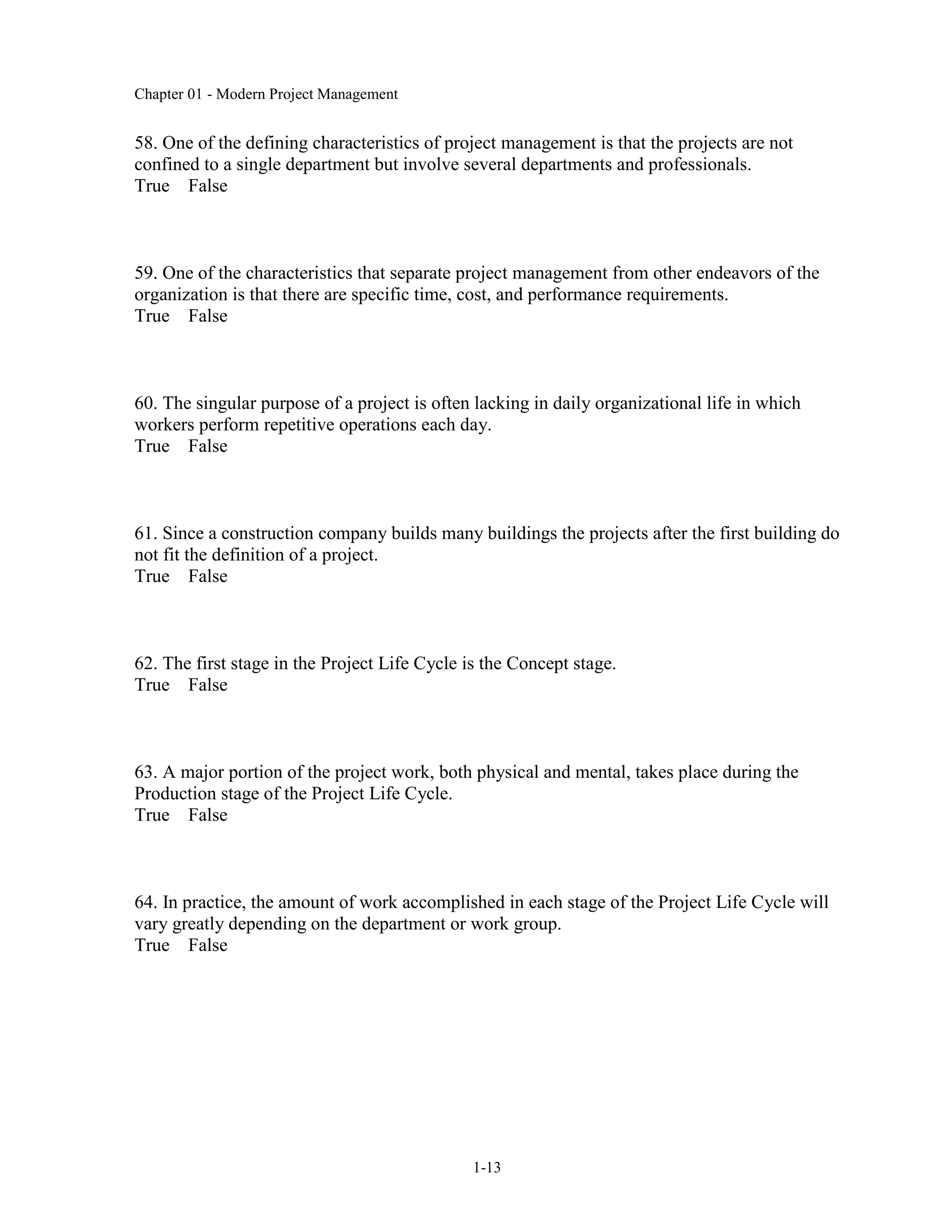 Chapter 01 - Modern Project Management
1-13
58. One of the defining characteristics of project management is that the projects are not
confined to a single department but involve several departments and professionals.
True False
59. One of the characteristics that separate project management from other endeavors of the
organization is that there are specific time, cost, and performance requirements.
True False
60. The singular purpose of a project is often lacking in daily organizational life in which
workers perform repetitive operations each day.
True False
61. Since a construction company builds many buildings the projects after the first building do
not fit the definition of a project.
True False
62. The first stage in the Project Life Cycle is the Concept stage.
True False
63. A major portion of the project work, both physical and mental, takes place during the
Production stage of the Project Life Cycle.
True False
64. In practice, the amount of work accomplished in each stage of the Project Life Cycle will
vary greatly depending on the department or work group.
True False
 
