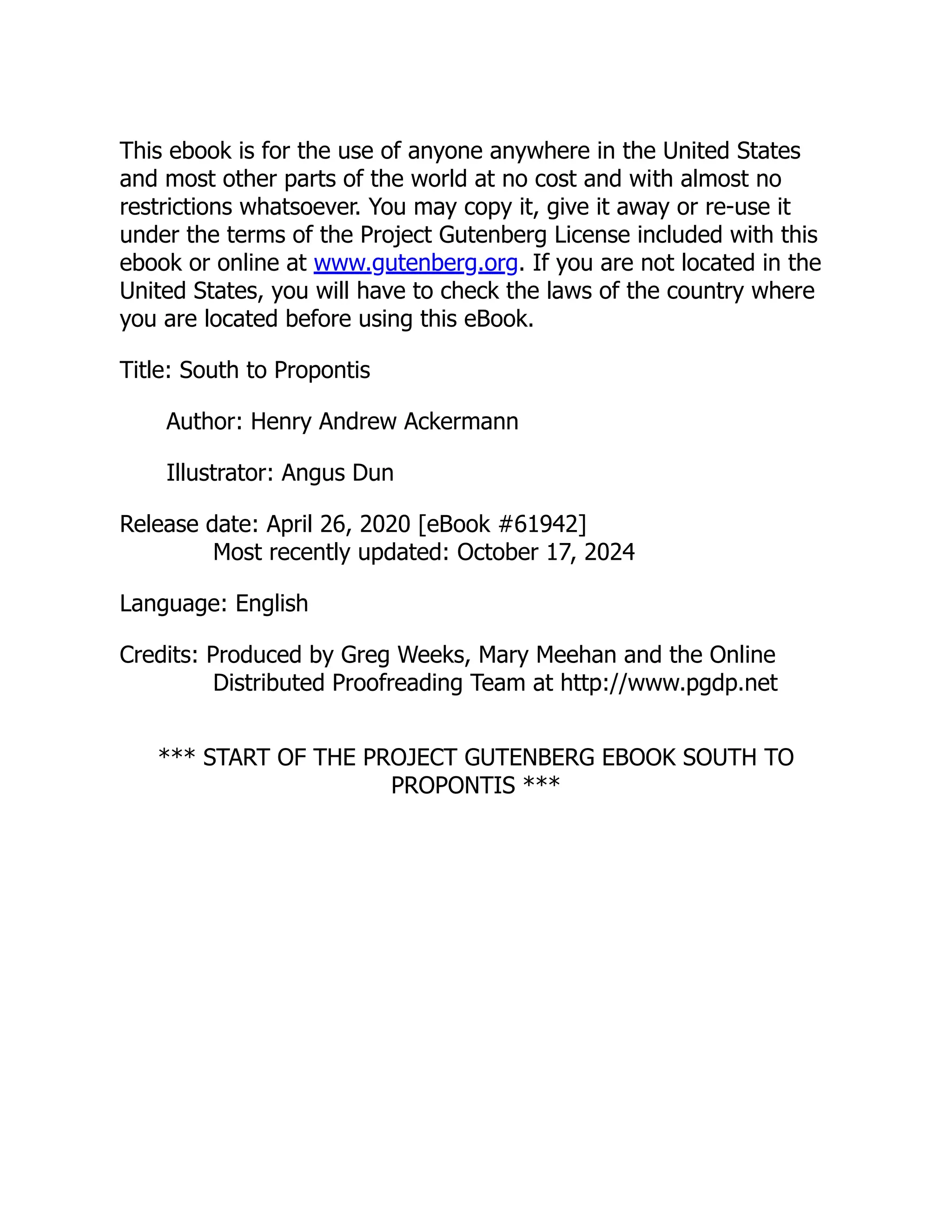 This ebook is for the use of anyone anywhere in the United States
and most other parts of the world at no cost and with almost no
restrictions whatsoever. You may copy it, give it away or re-use it
under the terms of the Project Gutenberg License included with this
ebook or online at www.gutenberg.org. If you are not located in the
United States, you will have to check the laws of the country where
you are located before using this eBook.
Title: South to Propontis
Author: Henry Andrew Ackermann
Illustrator: Angus Dun
Release date: April 26, 2020 [eBook #61942]
Most recently updated: October 17, 2024
Language: English
Credits: Produced by Greg Weeks, Mary Meehan and the Online
Distributed Proofreading Team at http://www.pgdp.net
*** START OF THE PROJECT GUTENBERG EBOOK SOUTH TO
PROPONTIS ***
 