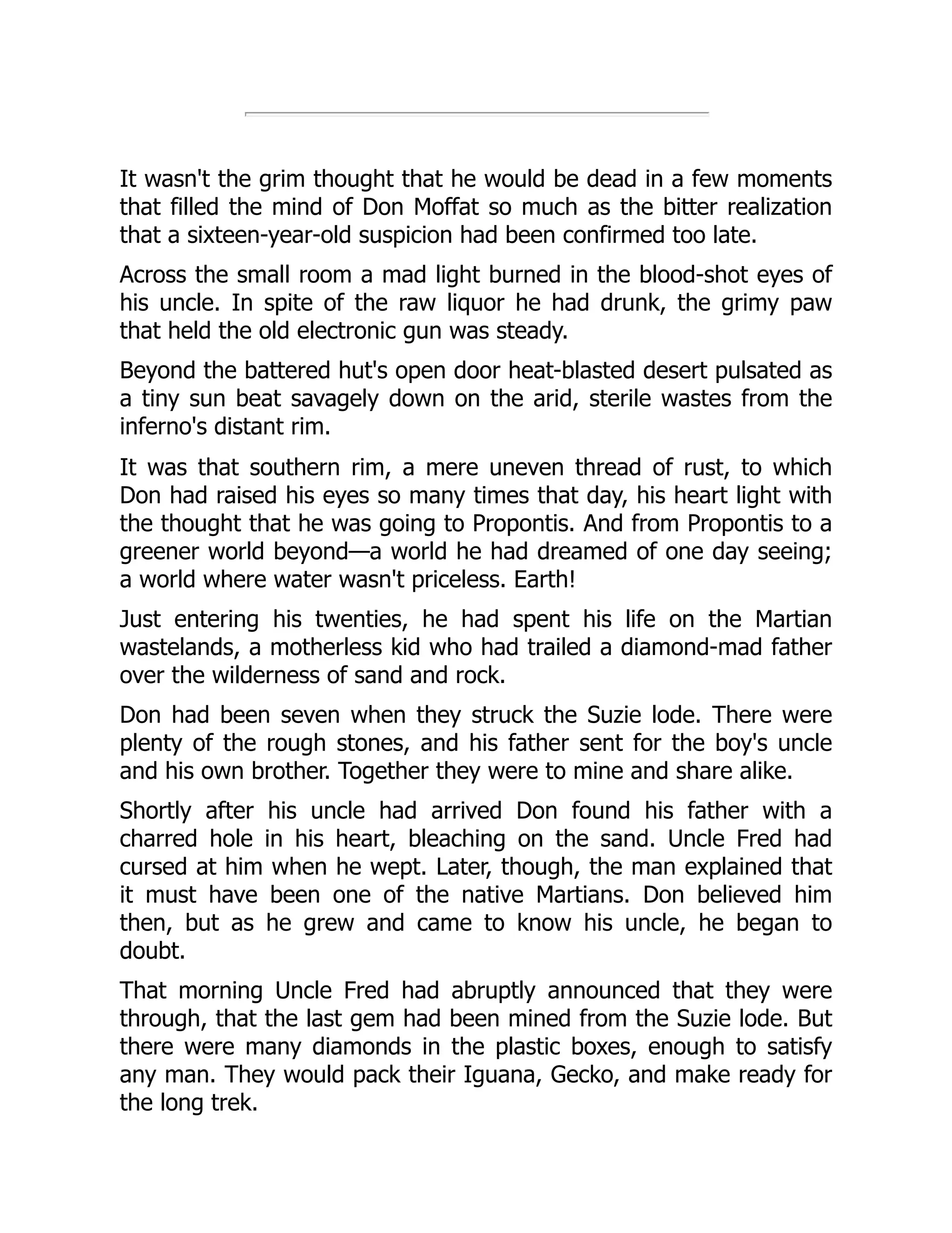 It wasn't the grim thought that he would be dead in a few moments
that filled the mind of Don Moffat so much as the bitter realization
that a sixteen-year-old suspicion had been confirmed too late.
Across the small room a mad light burned in the blood-shot eyes of
his uncle. In spite of the raw liquor he had drunk, the grimy paw
that held the old electronic gun was steady.
Beyond the battered hut's open door heat-blasted desert pulsated as
a tiny sun beat savagely down on the arid, sterile wastes from the
inferno's distant rim.
It was that southern rim, a mere uneven thread of rust, to which
Don had raised his eyes so many times that day, his heart light with
the thought that he was going to Propontis. And from Propontis to a
greener world beyond—a world he had dreamed of one day seeing;
a world where water wasn't priceless. Earth!
Just entering his twenties, he had spent his life on the Martian
wastelands, a motherless kid who had trailed a diamond-mad father
over the wilderness of sand and rock.
Don had been seven when they struck the Suzie lode. There were
plenty of the rough stones, and his father sent for the boy's uncle
and his own brother. Together they were to mine and share alike.
Shortly after his uncle had arrived Don found his father with a
charred hole in his heart, bleaching on the sand. Uncle Fred had
cursed at him when he wept. Later, though, the man explained that
it must have been one of the native Martians. Don believed him
then, but as he grew and came to know his uncle, he began to
doubt.
That morning Uncle Fred had abruptly announced that they were
through, that the last gem had been mined from the Suzie lode. But
there were many diamonds in the plastic boxes, enough to satisfy
any man. They would pack their Iguana, Gecko, and make ready for
the long trek.
 