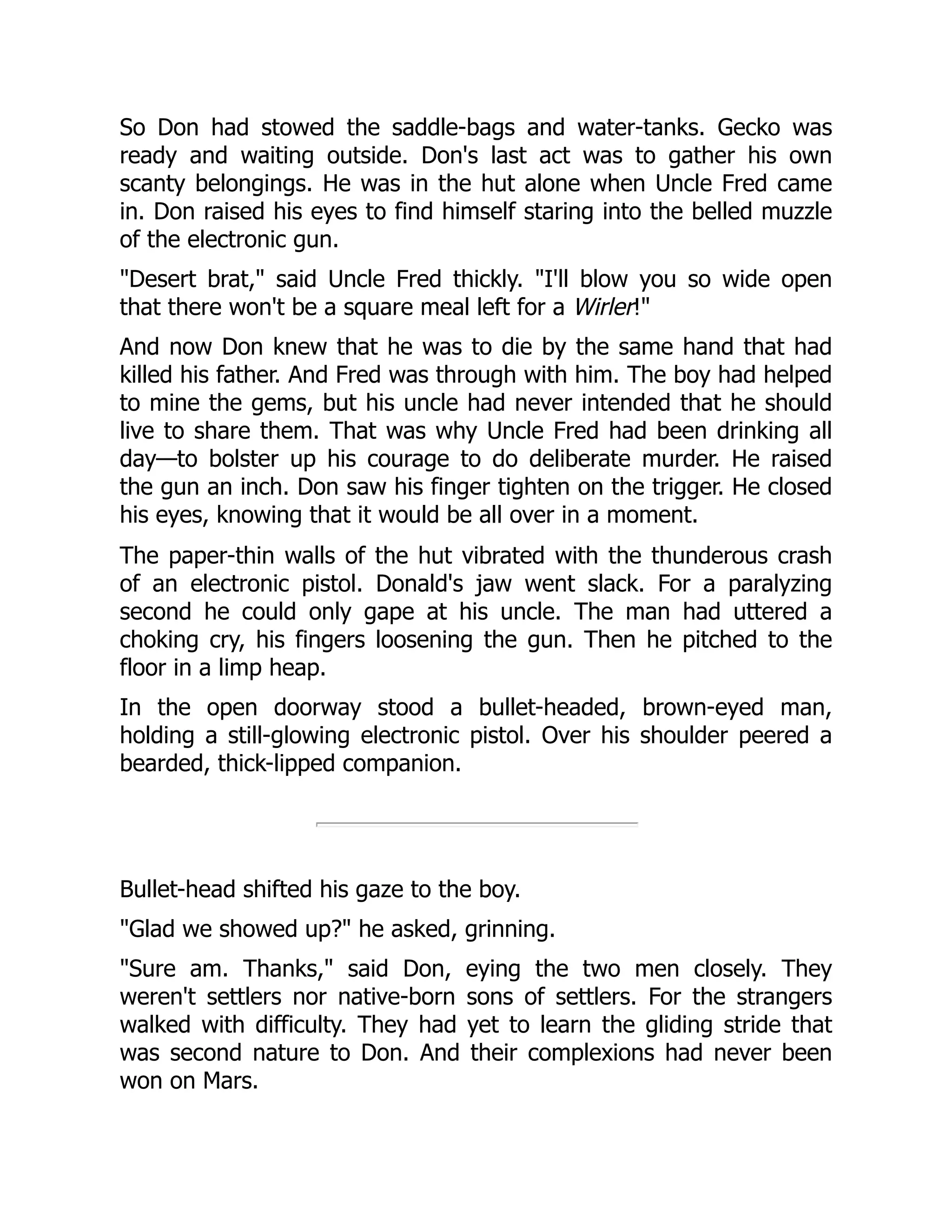 So Don had stowed the saddle-bags and water-tanks. Gecko was
ready and waiting outside. Don's last act was to gather his own
scanty belongings. He was in the hut alone when Uncle Fred came
in. Don raised his eyes to find himself staring into the belled muzzle
of the electronic gun.
"Desert brat," said Uncle Fred thickly. "I'll blow you so wide open
that there won't be a square meal left for a Wirler!"
And now Don knew that he was to die by the same hand that had
killed his father. And Fred was through with him. The boy had helped
to mine the gems, but his uncle had never intended that he should
live to share them. That was why Uncle Fred had been drinking all
day—to bolster up his courage to do deliberate murder. He raised
the gun an inch. Don saw his finger tighten on the trigger. He closed
his eyes, knowing that it would be all over in a moment.
The paper-thin walls of the hut vibrated with the thunderous crash
of an electronic pistol. Donald's jaw went slack. For a paralyzing
second he could only gape at his uncle. The man had uttered a
choking cry, his fingers loosening the gun. Then he pitched to the
floor in a limp heap.
In the open doorway stood a bullet-headed, brown-eyed man,
holding a still-glowing electronic pistol. Over his shoulder peered a
bearded, thick-lipped companion.
Bullet-head shifted his gaze to the boy.
"Glad we showed up?" he asked, grinning.
"Sure am. Thanks," said Don, eying the two men closely. They
weren't settlers nor native-born sons of settlers. For the strangers
walked with difficulty. They had yet to learn the gliding stride that
was second nature to Don. And their complexions had never been
won on Mars.
 