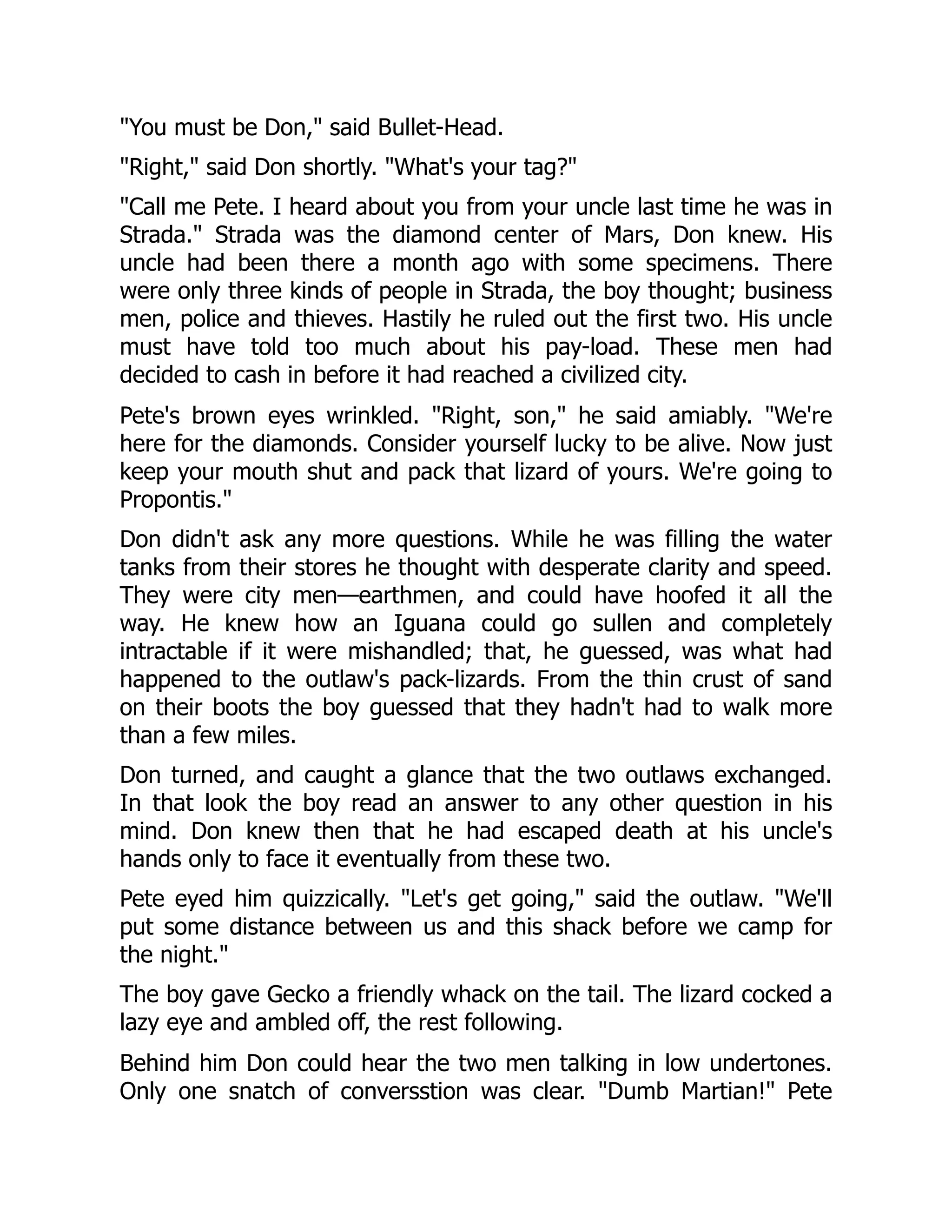 "You must be Don," said Bullet-Head.
"Right," said Don shortly. "What's your tag?"
"Call me Pete. I heard about you from your uncle last time he was in
Strada." Strada was the diamond center of Mars, Don knew. His
uncle had been there a month ago with some specimens. There
were only three kinds of people in Strada, the boy thought; business
men, police and thieves. Hastily he ruled out the first two. His uncle
must have told too much about his pay-load. These men had
decided to cash in before it had reached a civilized city.
Pete's brown eyes wrinkled. "Right, son," he said amiably. "We're
here for the diamonds. Consider yourself lucky to be alive. Now just
keep your mouth shut and pack that lizard of yours. We're going to
Propontis."
Don didn't ask any more questions. While he was filling the water
tanks from their stores he thought with desperate clarity and speed.
They were city men—earthmen, and could have hoofed it all the
way. He knew how an Iguana could go sullen and completely
intractable if it were mishandled; that, he guessed, was what had
happened to the outlaw's pack-lizards. From the thin crust of sand
on their boots the boy guessed that they hadn't had to walk more
than a few miles.
Don turned, and caught a glance that the two outlaws exchanged.
In that look the boy read an answer to any other question in his
mind. Don knew then that he had escaped death at his uncle's
hands only to face it eventually from these two.
Pete eyed him quizzically. "Let's get going," said the outlaw. "We'll
put some distance between us and this shack before we camp for
the night."
The boy gave Gecko a friendly whack on the tail. The lizard cocked a
lazy eye and ambled off, the rest following.
Behind him Don could hear the two men talking in low undertones.
Only one snatch of conversstion was clear. "Dumb Martian!" Pete
 