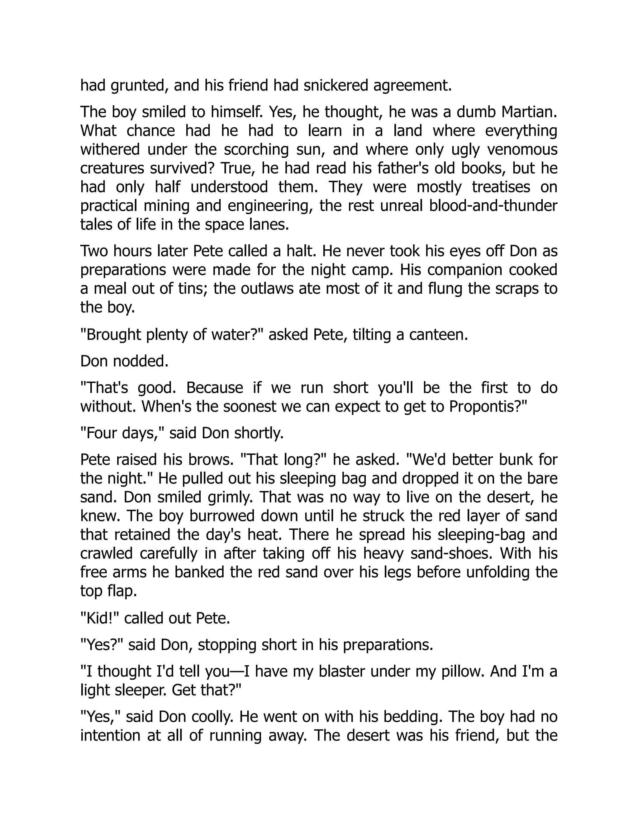 had grunted, and his friend had snickered agreement.
The boy smiled to himself. Yes, he thought, he was a dumb Martian.
What chance had he had to learn in a land where everything
withered under the scorching sun, and where only ugly venomous
creatures survived? True, he had read his father's old books, but he
had only half understood them. They were mostly treatises on
practical mining and engineering, the rest unreal blood-and-thunder
tales of life in the space lanes.
Two hours later Pete called a halt. He never took his eyes off Don as
preparations were made for the night camp. His companion cooked
a meal out of tins; the outlaws ate most of it and flung the scraps to
the boy.
"Brought plenty of water?" asked Pete, tilting a canteen.
Don nodded.
"That's good. Because if we run short you'll be the first to do
without. When's the soonest we can expect to get to Propontis?"
"Four days," said Don shortly.
Pete raised his brows. "That long?" he asked. "We'd better bunk for
the night." He pulled out his sleeping bag and dropped it on the bare
sand. Don smiled grimly. That was no way to live on the desert, he
knew. The boy burrowed down until he struck the red layer of sand
that retained the day's heat. There he spread his sleeping-bag and
crawled carefully in after taking off his heavy sand-shoes. With his
free arms he banked the red sand over his legs before unfolding the
top flap.
"Kid!" called out Pete.
"Yes?" said Don, stopping short in his preparations.
"I thought I'd tell you—I have my blaster under my pillow. And I'm a
light sleeper. Get that?"
"Yes," said Don coolly. He went on with his bedding. The boy had no
intention at all of running away. The desert was his friend, but the
 