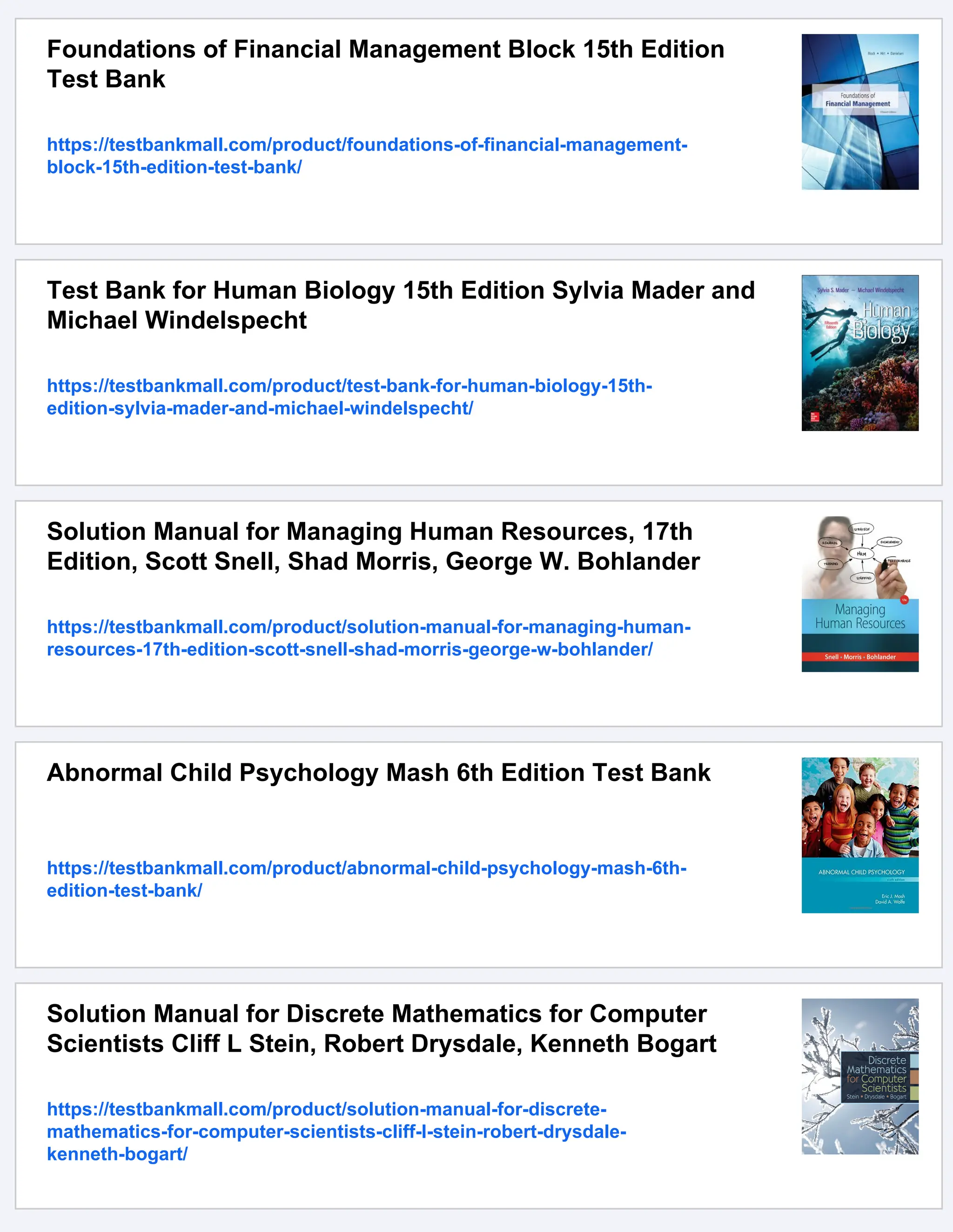 Foundations of Financial Management Block 15th Edition
Test Bank
https://testbankmall.com/product/foundations-of-financial-management-
block-15th-edition-test-bank/
Test Bank for Human Biology 15th Edition Sylvia Mader and
Michael Windelspecht
https://testbankmall.com/product/test-bank-for-human-biology-15th-
edition-sylvia-mader-and-michael-windelspecht/
Solution Manual for Managing Human Resources, 17th
Edition, Scott Snell, Shad Morris, George W. Bohlander
https://testbankmall.com/product/solution-manual-for-managing-human-
resources-17th-edition-scott-snell-shad-morris-george-w-bohlander/
Abnormal Child Psychology Mash 6th Edition Test Bank
https://testbankmall.com/product/abnormal-child-psychology-mash-6th-
edition-test-bank/
Solution Manual for Discrete Mathematics for Computer
Scientists Cliff L Stein, Robert Drysdale, Kenneth Bogart
https://testbankmall.com/product/solution-manual-for-discrete-
mathematics-for-computer-scientists-cliff-l-stein-robert-drysdale-
kenneth-bogart/
 