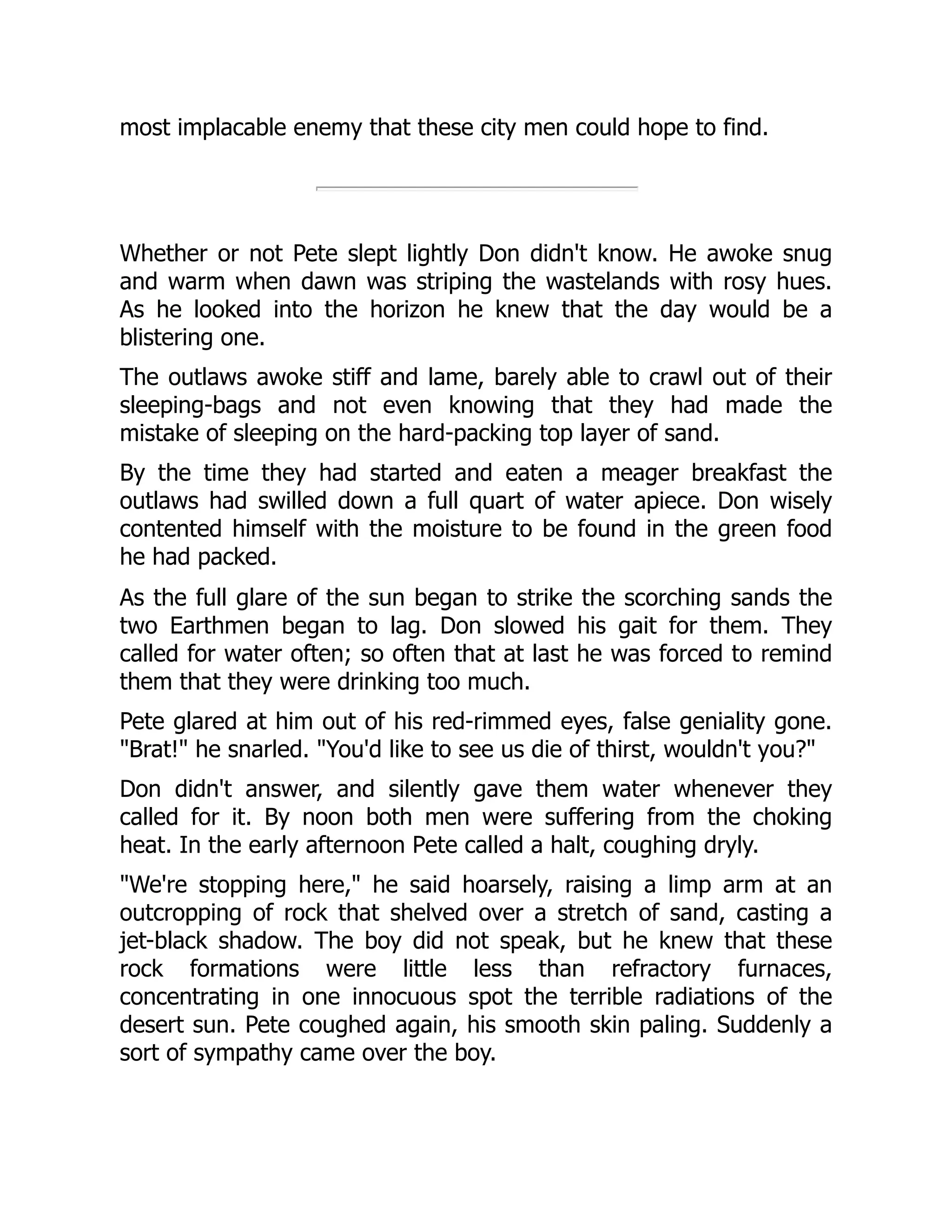 most implacable enemy that these city men could hope to find.
Whether or not Pete slept lightly Don didn't know. He awoke snug
and warm when dawn was striping the wastelands with rosy hues.
As he looked into the horizon he knew that the day would be a
blistering one.
The outlaws awoke stiff and lame, barely able to crawl out of their
sleeping-bags and not even knowing that they had made the
mistake of sleeping on the hard-packing top layer of sand.
By the time they had started and eaten a meager breakfast the
outlaws had swilled down a full quart of water apiece. Don wisely
contented himself with the moisture to be found in the green food
he had packed.
As the full glare of the sun began to strike the scorching sands the
two Earthmen began to lag. Don slowed his gait for them. They
called for water often; so often that at last he was forced to remind
them that they were drinking too much.
Pete glared at him out of his red-rimmed eyes, false geniality gone.
"Brat!" he snarled. "You'd like to see us die of thirst, wouldn't you?"
Don didn't answer, and silently gave them water whenever they
called for it. By noon both men were suffering from the choking
heat. In the early afternoon Pete called a halt, coughing dryly.
"We're stopping here," he said hoarsely, raising a limp arm at an
outcropping of rock that shelved over a stretch of sand, casting a
jet-black shadow. The boy did not speak, but he knew that these
rock formations were little less than refractory furnaces,
concentrating in one innocuous spot the terrible radiations of the
desert sun. Pete coughed again, his smooth skin paling. Suddenly a
sort of sympathy came over the boy.
 
