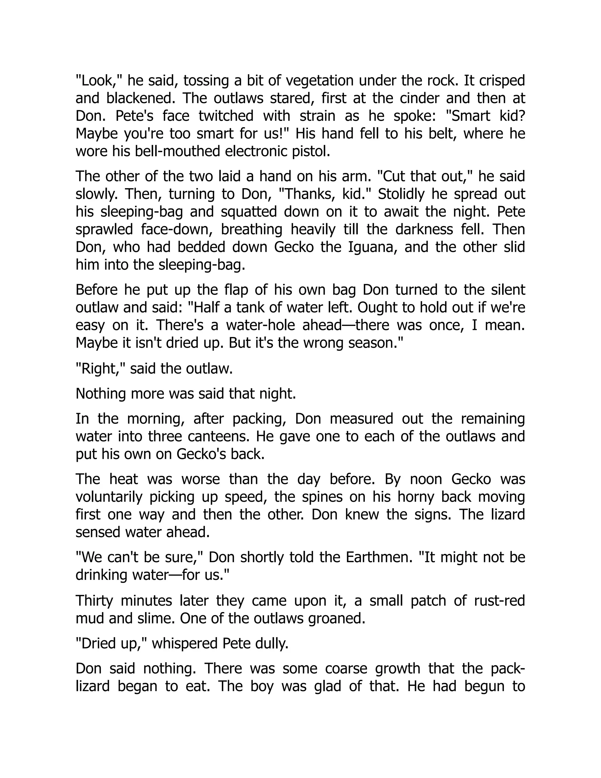"Look," he said, tossing a bit of vegetation under the rock. It crisped
and blackened. The outlaws stared, first at the cinder and then at
Don. Pete's face twitched with strain as he spoke: "Smart kid?
Maybe you're too smart for us!" His hand fell to his belt, where he
wore his bell-mouthed electronic pistol.
The other of the two laid a hand on his arm. "Cut that out," he said
slowly. Then, turning to Don, "Thanks, kid." Stolidly he spread out
his sleeping-bag and squatted down on it to await the night. Pete
sprawled face-down, breathing heavily till the darkness fell. Then
Don, who had bedded down Gecko the Iguana, and the other slid
him into the sleeping-bag.
Before he put up the flap of his own bag Don turned to the silent
outlaw and said: "Half a tank of water left. Ought to hold out if we're
easy on it. There's a water-hole ahead—there was once, I mean.
Maybe it isn't dried up. But it's the wrong season."
"Right," said the outlaw.
Nothing more was said that night.
In the morning, after packing, Don measured out the remaining
water into three canteens. He gave one to each of the outlaws and
put his own on Gecko's back.
The heat was worse than the day before. By noon Gecko was
voluntarily picking up speed, the spines on his horny back moving
first one way and then the other. Don knew the signs. The lizard
sensed water ahead.
"We can't be sure," Don shortly told the Earthmen. "It might not be
drinking water—for us."
Thirty minutes later they came upon it, a small patch of rust-red
mud and slime. One of the outlaws groaned.
"Dried up," whispered Pete dully.
Don said nothing. There was some coarse growth that the pack-
lizard began to eat. The boy was glad of that. He had begun to
 