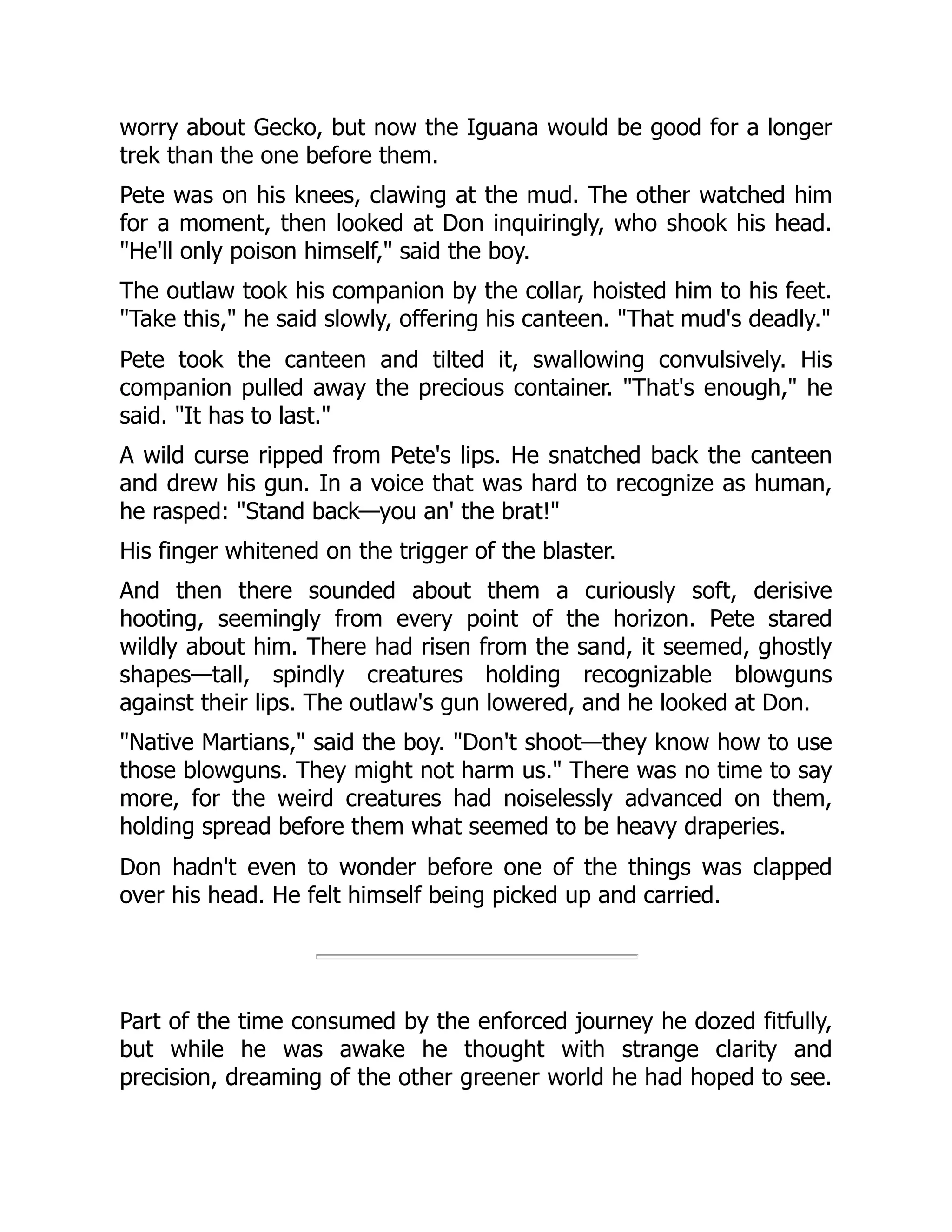worry about Gecko, but now the Iguana would be good for a longer
trek than the one before them.
Pete was on his knees, clawing at the mud. The other watched him
for a moment, then looked at Don inquiringly, who shook his head.
"He'll only poison himself," said the boy.
The outlaw took his companion by the collar, hoisted him to his feet.
"Take this," he said slowly, offering his canteen. "That mud's deadly."
Pete took the canteen and tilted it, swallowing convulsively. His
companion pulled away the precious container. "That's enough," he
said. "It has to last."
A wild curse ripped from Pete's lips. He snatched back the canteen
and drew his gun. In a voice that was hard to recognize as human,
he rasped: "Stand back—you an' the brat!"
His finger whitened on the trigger of the blaster.
And then there sounded about them a curiously soft, derisive
hooting, seemingly from every point of the horizon. Pete stared
wildly about him. There had risen from the sand, it seemed, ghostly
shapes—tall, spindly creatures holding recognizable blowguns
against their lips. The outlaw's gun lowered, and he looked at Don.
"Native Martians," said the boy. "Don't shoot—they know how to use
those blowguns. They might not harm us." There was no time to say
more, for the weird creatures had noiselessly advanced on them,
holding spread before them what seemed to be heavy draperies.
Don hadn't even to wonder before one of the things was clapped
over his head. He felt himself being picked up and carried.
Part of the time consumed by the enforced journey he dozed fitfully,
but while he was awake he thought with strange clarity and
precision, dreaming of the other greener world he had hoped to see.
 