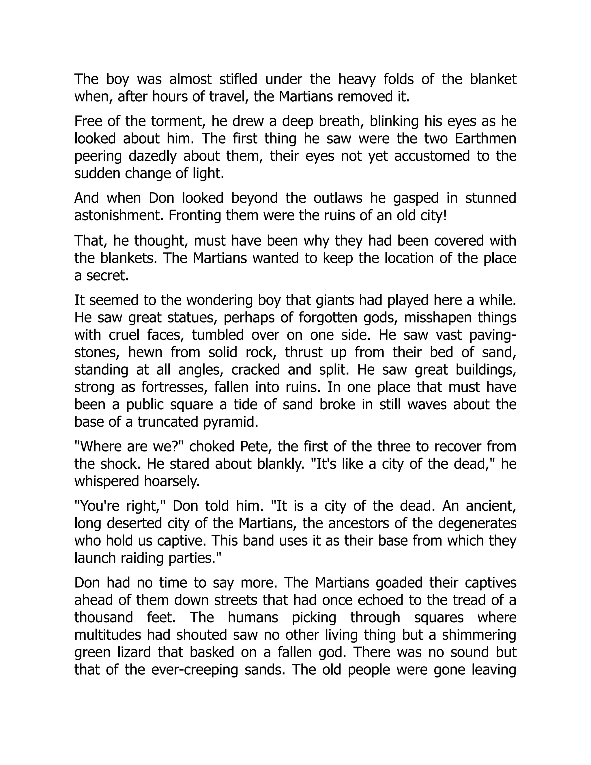The boy was almost stifled under the heavy folds of the blanket
when, after hours of travel, the Martians removed it.
Free of the torment, he drew a deep breath, blinking his eyes as he
looked about him. The first thing he saw were the two Earthmen
peering dazedly about them, their eyes not yet accustomed to the
sudden change of light.
And when Don looked beyond the outlaws he gasped in stunned
astonishment. Fronting them were the ruins of an old city!
That, he thought, must have been why they had been covered with
the blankets. The Martians wanted to keep the location of the place
a secret.
It seemed to the wondering boy that giants had played here a while.
He saw great statues, perhaps of forgotten gods, misshapen things
with cruel faces, tumbled over on one side. He saw vast paving-
stones, hewn from solid rock, thrust up from their bed of sand,
standing at all angles, cracked and split. He saw great buildings,
strong as fortresses, fallen into ruins. In one place that must have
been a public square a tide of sand broke in still waves about the
base of a truncated pyramid.
"Where are we?" choked Pete, the first of the three to recover from
the shock. He stared about blankly. "It's like a city of the dead," he
whispered hoarsely.
"You're right," Don told him. "It is a city of the dead. An ancient,
long deserted city of the Martians, the ancestors of the degenerates
who hold us captive. This band uses it as their base from which they
launch raiding parties."
Don had no time to say more. The Martians goaded their captives
ahead of them down streets that had once echoed to the tread of a
thousand feet. The humans picking through squares where
multitudes had shouted saw no other living thing but a shimmering
green lizard that basked on a fallen god. There was no sound but
that of the ever-creeping sands. The old people were gone leaving
 