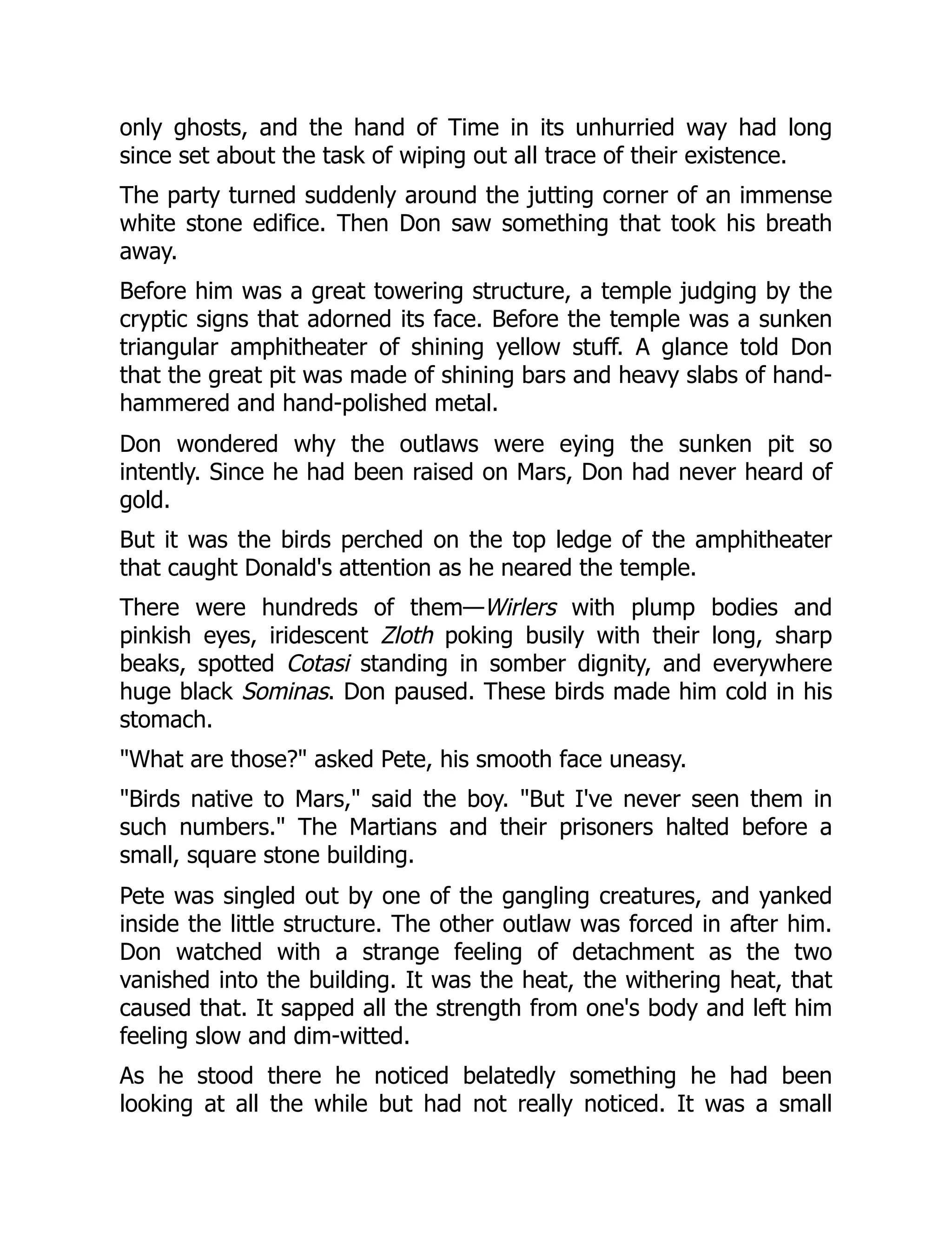 only ghosts, and the hand of Time in its unhurried way had long
since set about the task of wiping out all trace of their existence.
The party turned suddenly around the jutting corner of an immense
white stone edifice. Then Don saw something that took his breath
away.
Before him was a great towering structure, a temple judging by the
cryptic signs that adorned its face. Before the temple was a sunken
triangular amphitheater of shining yellow stuff. A glance told Don
that the great pit was made of shining bars and heavy slabs of hand-
hammered and hand-polished metal.
Don wondered why the outlaws were eying the sunken pit so
intently. Since he had been raised on Mars, Don had never heard of
gold.
But it was the birds perched on the top ledge of the amphitheater
that caught Donald's attention as he neared the temple.
There were hundreds of them—Wirlers with plump bodies and
pinkish eyes, iridescent Zloth poking busily with their long, sharp
beaks, spotted Cotasi standing in somber dignity, and everywhere
huge black Sominas. Don paused. These birds made him cold in his
stomach.
"What are those?" asked Pete, his smooth face uneasy.
"Birds native to Mars," said the boy. "But I've never seen them in
such numbers." The Martians and their prisoners halted before a
small, square stone building.
Pete was singled out by one of the gangling creatures, and yanked
inside the little structure. The other outlaw was forced in after him.
Don watched with a strange feeling of detachment as the two
vanished into the building. It was the heat, the withering heat, that
caused that. It sapped all the strength from one's body and left him
feeling slow and dim-witted.
As he stood there he noticed belatedly something he had been
looking at all the while but had not really noticed. It was a small
 