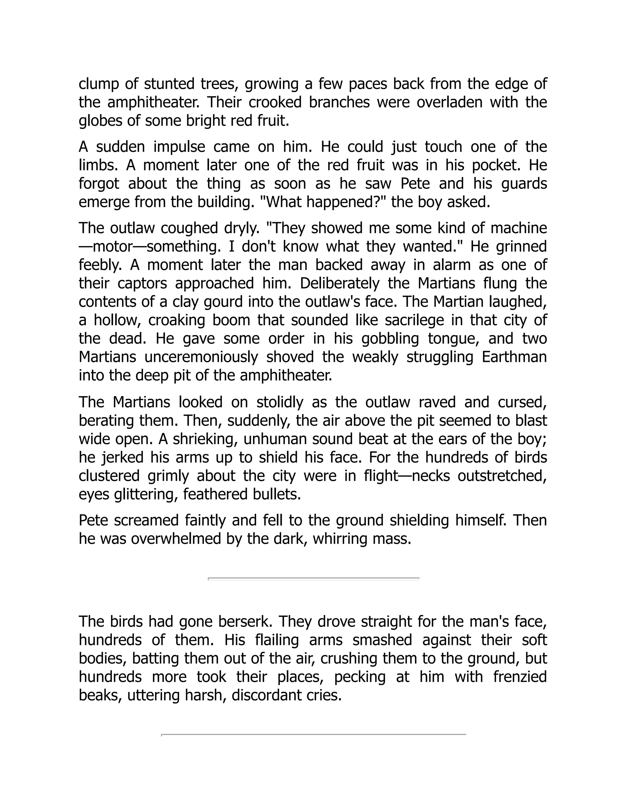 clump of stunted trees, growing a few paces back from the edge of
the amphitheater. Their crooked branches were overladen with the
globes of some bright red fruit.
A sudden impulse came on him. He could just touch one of the
limbs. A moment later one of the red fruit was in his pocket. He
forgot about the thing as soon as he saw Pete and his guards
emerge from the building. "What happened?" the boy asked.
The outlaw coughed dryly. "They showed me some kind of machine
—motor—something. I don't know what they wanted." He grinned
feebly. A moment later the man backed away in alarm as one of
their captors approached him. Deliberately the Martians flung the
contents of a clay gourd into the outlaw's face. The Martian laughed,
a hollow, croaking boom that sounded like sacrilege in that city of
the dead. He gave some order in his gobbling tongue, and two
Martians unceremoniously shoved the weakly struggling Earthman
into the deep pit of the amphitheater.
The Martians looked on stolidly as the outlaw raved and cursed,
berating them. Then, suddenly, the air above the pit seemed to blast
wide open. A shrieking, unhuman sound beat at the ears of the boy;
he jerked his arms up to shield his face. For the hundreds of birds
clustered grimly about the city were in flight—necks outstretched,
eyes glittering, feathered bullets.
Pete screamed faintly and fell to the ground shielding himself. Then
he was overwhelmed by the dark, whirring mass.
The birds had gone berserk. They drove straight for the man's face,
hundreds of them. His flailing arms smashed against their soft
bodies, batting them out of the air, crushing them to the ground, but
hundreds more took their places, pecking at him with frenzied
beaks, uttering harsh, discordant cries.
 