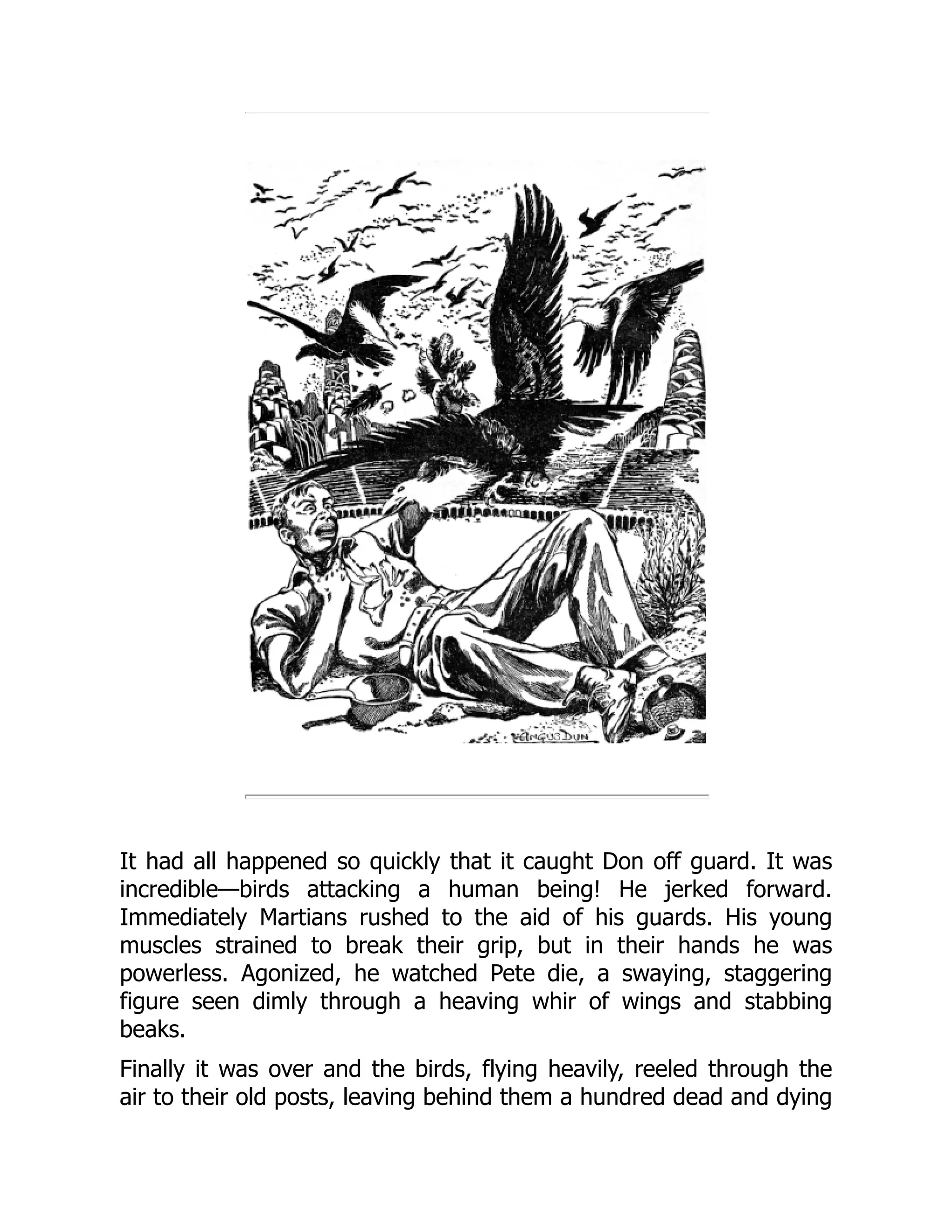 It had all happened so quickly that it caught Don off guard. It was
incredible—birds attacking a human being! He jerked forward.
Immediately Martians rushed to the aid of his guards. His young
muscles strained to break their grip, but in their hands he was
powerless. Agonized, he watched Pete die, a swaying, staggering
figure seen dimly through a heaving whir of wings and stabbing
beaks.
Finally it was over and the birds, flying heavily, reeled through the
air to their old posts, leaving behind them a hundred dead and dying
 