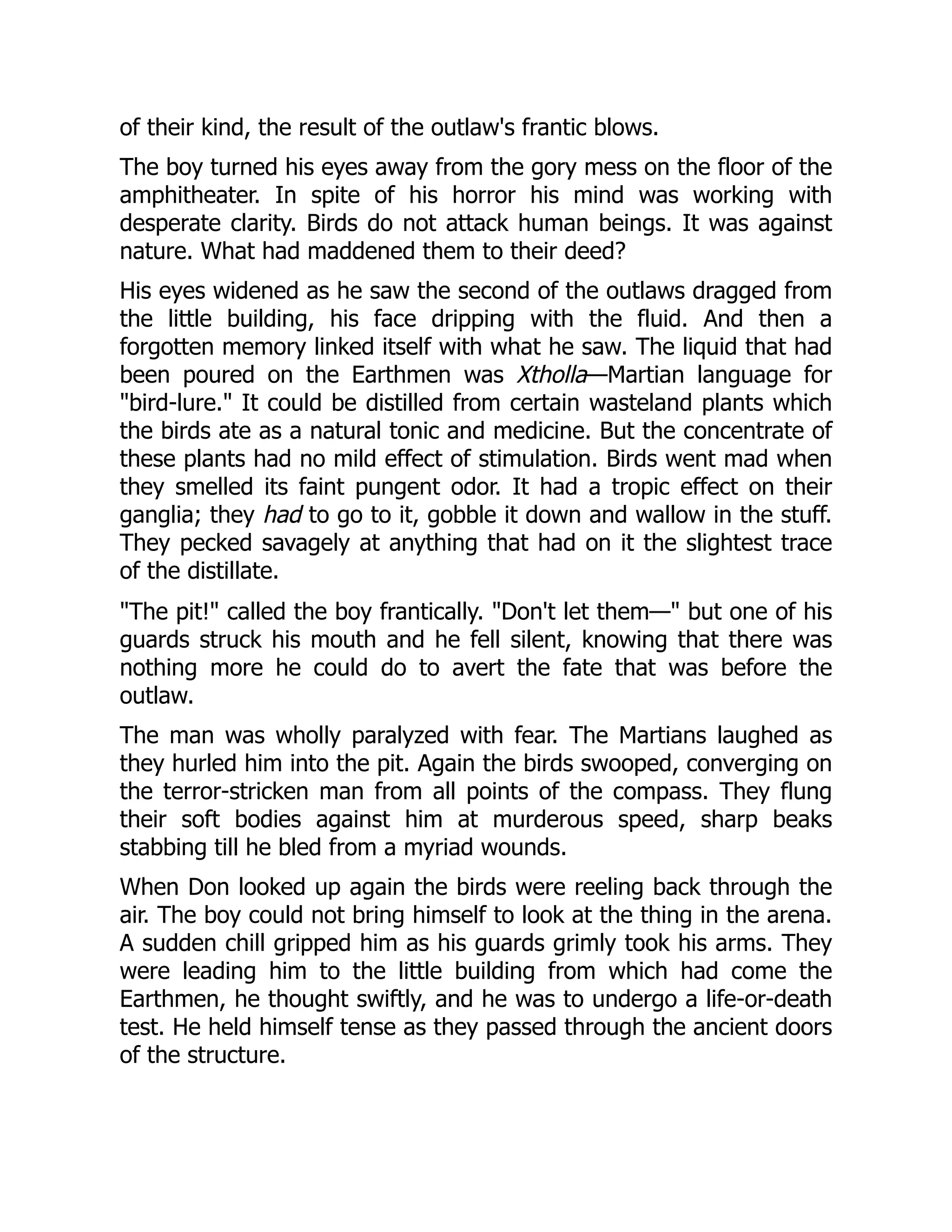 of their kind, the result of the outlaw's frantic blows.
The boy turned his eyes away from the gory mess on the floor of the
amphitheater. In spite of his horror his mind was working with
desperate clarity. Birds do not attack human beings. It was against
nature. What had maddened them to their deed?
His eyes widened as he saw the second of the outlaws dragged from
the little building, his face dripping with the fluid. And then a
forgotten memory linked itself with what he saw. The liquid that had
been poured on the Earthmen was Xtholla—Martian language for
"bird-lure." It could be distilled from certain wasteland plants which
the birds ate as a natural tonic and medicine. But the concentrate of
these plants had no mild effect of stimulation. Birds went mad when
they smelled its faint pungent odor. It had a tropic effect on their
ganglia; they had to go to it, gobble it down and wallow in the stuff.
They pecked savagely at anything that had on it the slightest trace
of the distillate.
"The pit!" called the boy frantically. "Don't let them—" but one of his
guards struck his mouth and he fell silent, knowing that there was
nothing more he could do to avert the fate that was before the
outlaw.
The man was wholly paralyzed with fear. The Martians laughed as
they hurled him into the pit. Again the birds swooped, converging on
the terror-stricken man from all points of the compass. They flung
their soft bodies against him at murderous speed, sharp beaks
stabbing till he bled from a myriad wounds.
When Don looked up again the birds were reeling back through the
air. The boy could not bring himself to look at the thing in the arena.
A sudden chill gripped him as his guards grimly took his arms. They
were leading him to the little building from which had come the
Earthmen, he thought swiftly, and he was to undergo a life-or-death
test. He held himself tense as they passed through the ancient doors
of the structure.
 
