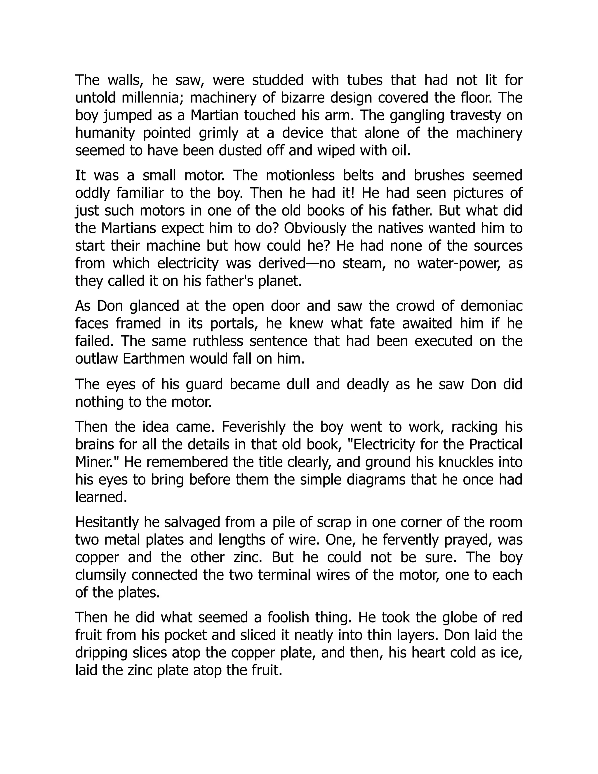 The walls, he saw, were studded with tubes that had not lit for
untold millennia; machinery of bizarre design covered the floor. The
boy jumped as a Martian touched his arm. The gangling travesty on
humanity pointed grimly at a device that alone of the machinery
seemed to have been dusted off and wiped with oil.
It was a small motor. The motionless belts and brushes seemed
oddly familiar to the boy. Then he had it! He had seen pictures of
just such motors in one of the old books of his father. But what did
the Martians expect him to do? Obviously the natives wanted him to
start their machine but how could he? He had none of the sources
from which electricity was derived—no steam, no water-power, as
they called it on his father's planet.
As Don glanced at the open door and saw the crowd of demoniac
faces framed in its portals, he knew what fate awaited him if he
failed. The same ruthless sentence that had been executed on the
outlaw Earthmen would fall on him.
The eyes of his guard became dull and deadly as he saw Don did
nothing to the motor.
Then the idea came. Feverishly the boy went to work, racking his
brains for all the details in that old book, "Electricity for the Practical
Miner." He remembered the title clearly, and ground his knuckles into
his eyes to bring before them the simple diagrams that he once had
learned.
Hesitantly he salvaged from a pile of scrap in one corner of the room
two metal plates and lengths of wire. One, he fervently prayed, was
copper and the other zinc. But he could not be sure. The boy
clumsily connected the two terminal wires of the motor, one to each
of the plates.
Then he did what seemed a foolish thing. He took the globe of red
fruit from his pocket and sliced it neatly into thin layers. Don laid the
dripping slices atop the copper plate, and then, his heart cold as ice,
laid the zinc plate atop the fruit.
 