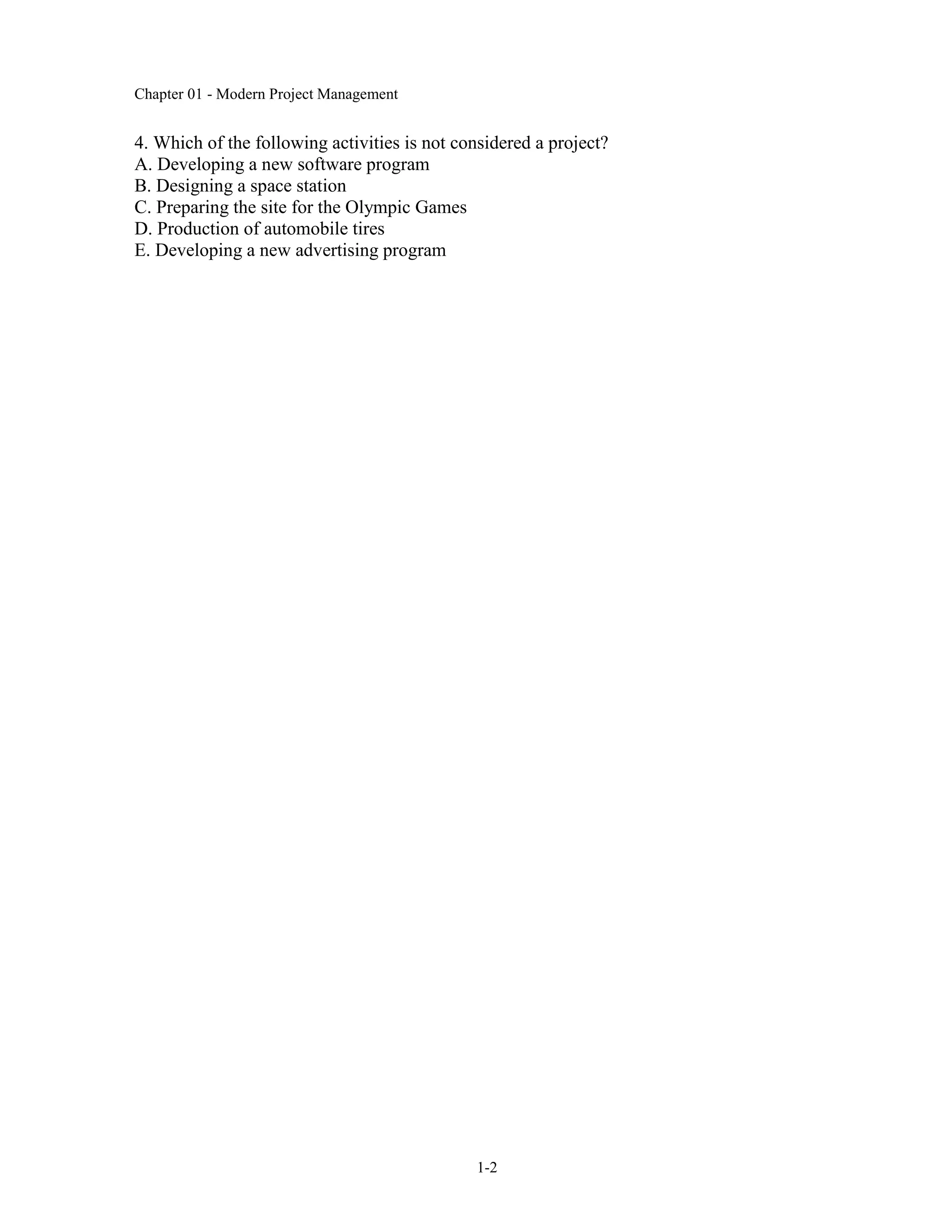 Chapter 01 - Modern Project Management
1-2
4. Which of the following activities is not considered a project?
A. Developing a new software program
B. Designing a space station
C. Preparing the site for the Olympic Games
D. Production of automobile tires
E. Developing a new advertising program
 