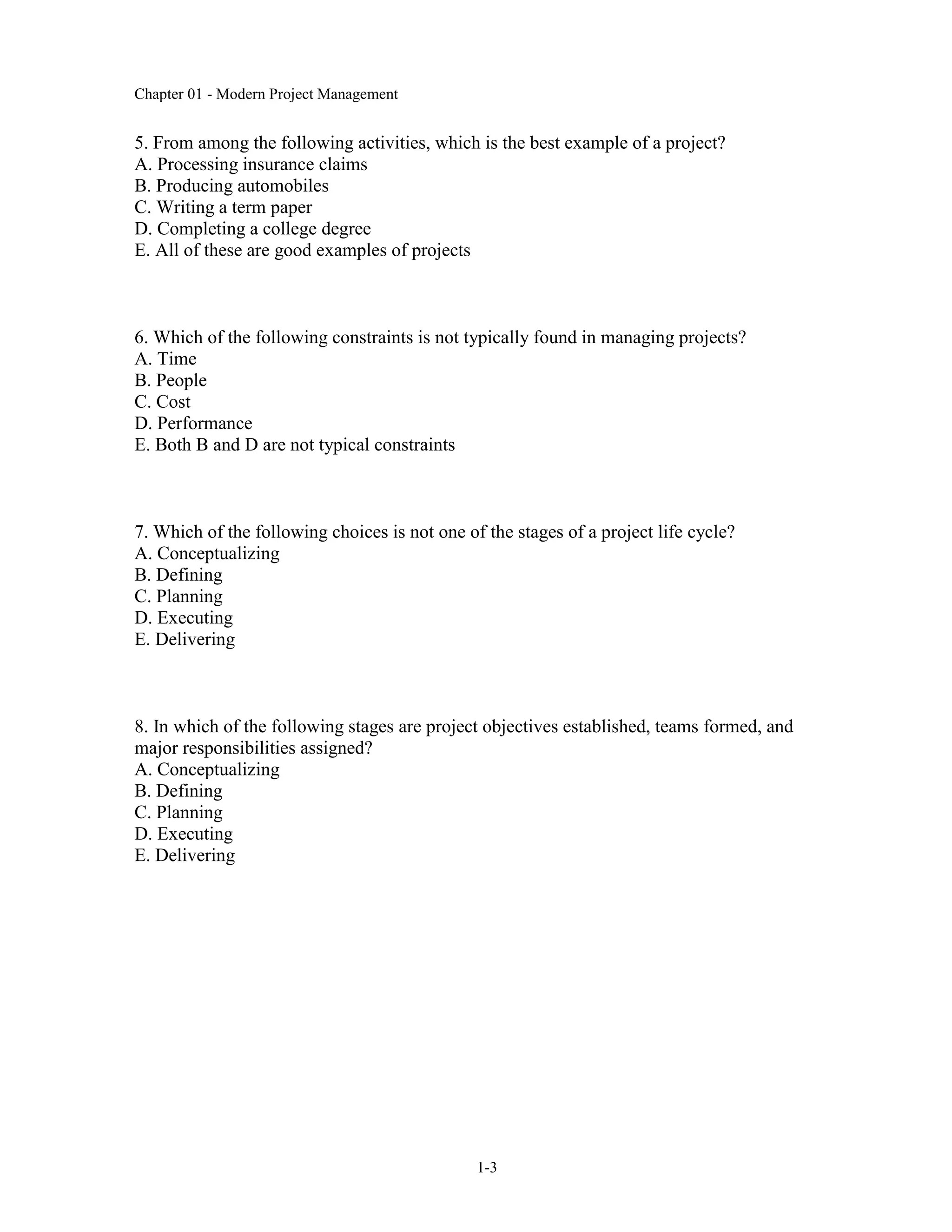 Chapter 01 - Modern Project Management
1-3
5. From among the following activities, which is the best example of a project?
A. Processing insurance claims
B. Producing automobiles
C. Writing a term paper
D. Completing a college degree
E. All of these are good examples of projects
6. Which of the following constraints is not typically found in managing projects?
A. Time
B. People
C. Cost
D. Performance
E. Both B and D are not typical constraints
7. Which of the following choices is not one of the stages of a project life cycle?
A. Conceptualizing
B. Defining
C. Planning
D. Executing
E. Delivering
8. In which of the following stages are project objectives established, teams formed, and
major responsibilities assigned?
A. Conceptualizing
B. Defining
C. Planning
D. Executing
E. Delivering
 