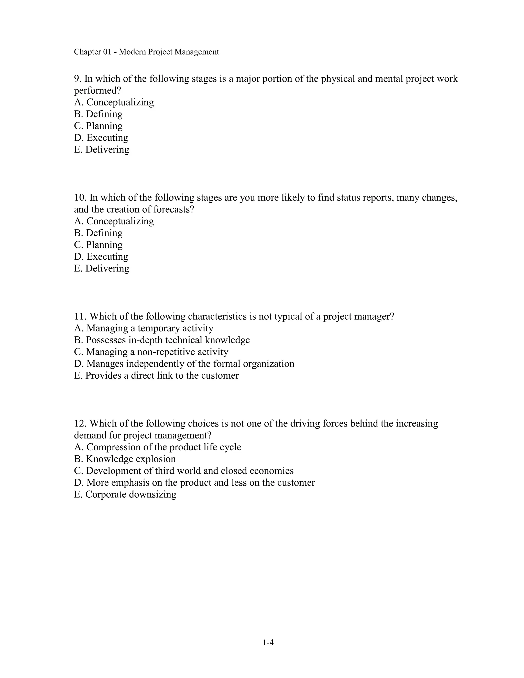 Chapter 01 - Modern Project Management
1-4
9. In which of the following stages is a major portion of the physical and mental project work
performed?
A. Conceptualizing
B. Defining
C. Planning
D. Executing
E. Delivering
10. In which of the following stages are you more likely to find status reports, many changes,
and the creation of forecasts?
A. Conceptualizing
B. Defining
C. Planning
D. Executing
E. Delivering
11. Which of the following characteristics is not typical of a project manager?
A. Managing a temporary activity
B. Possesses in-depth technical knowledge
C. Managing a non-repetitive activity
D. Manages independently of the formal organization
E. Provides a direct link to the customer
12. Which of the following choices is not one of the driving forces behind the increasing
demand for project management?
A. Compression of the product life cycle
B. Knowledge explosion
C. Development of third world and closed economies
D. More emphasis on the product and less on the customer
E. Corporate downsizing
 