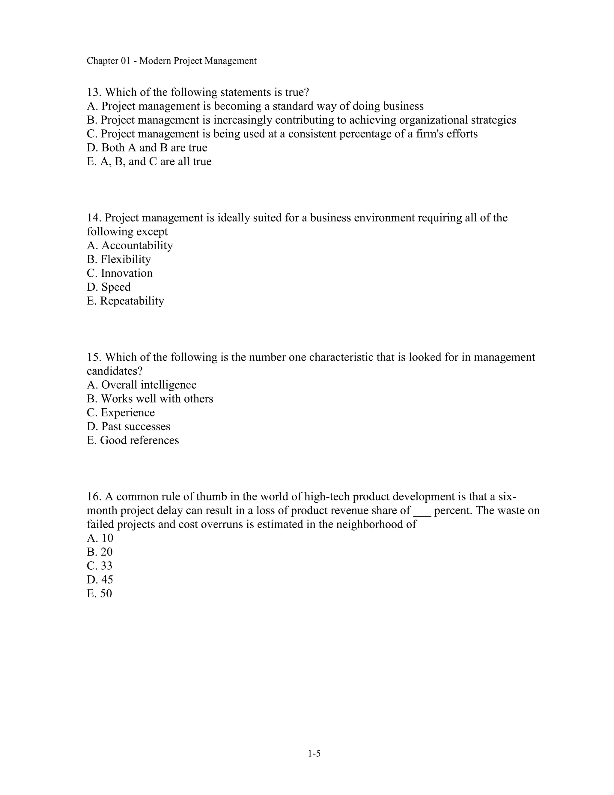 Chapter 01 - Modern Project Management
1-5
13. Which of the following statements is true?
A. Project management is becoming a standard way of doing business
B. Project management is increasingly contributing to achieving organizational strategies
C. Project management is being used at a consistent percentage of a firm's efforts
D. Both A and B are true
E. A, B, and C are all true
14. Project management is ideally suited for a business environment requiring all of the
following except
A. Accountability
B. Flexibility
C. Innovation
D. Speed
E. Repeatability
15. Which of the following is the number one characteristic that is looked for in management
candidates?
A. Overall intelligence
B. Works well with others
C. Experience
D. Past successes
E. Good references
16. A common rule of thumb in the world of high-tech product development is that a six-
month project delay can result in a loss of product revenue share of ___ percent. The waste on
failed projects and cost overruns is estimated in the neighborhood of
A. 10
B. 20
C. 33
D. 45
E. 50
 