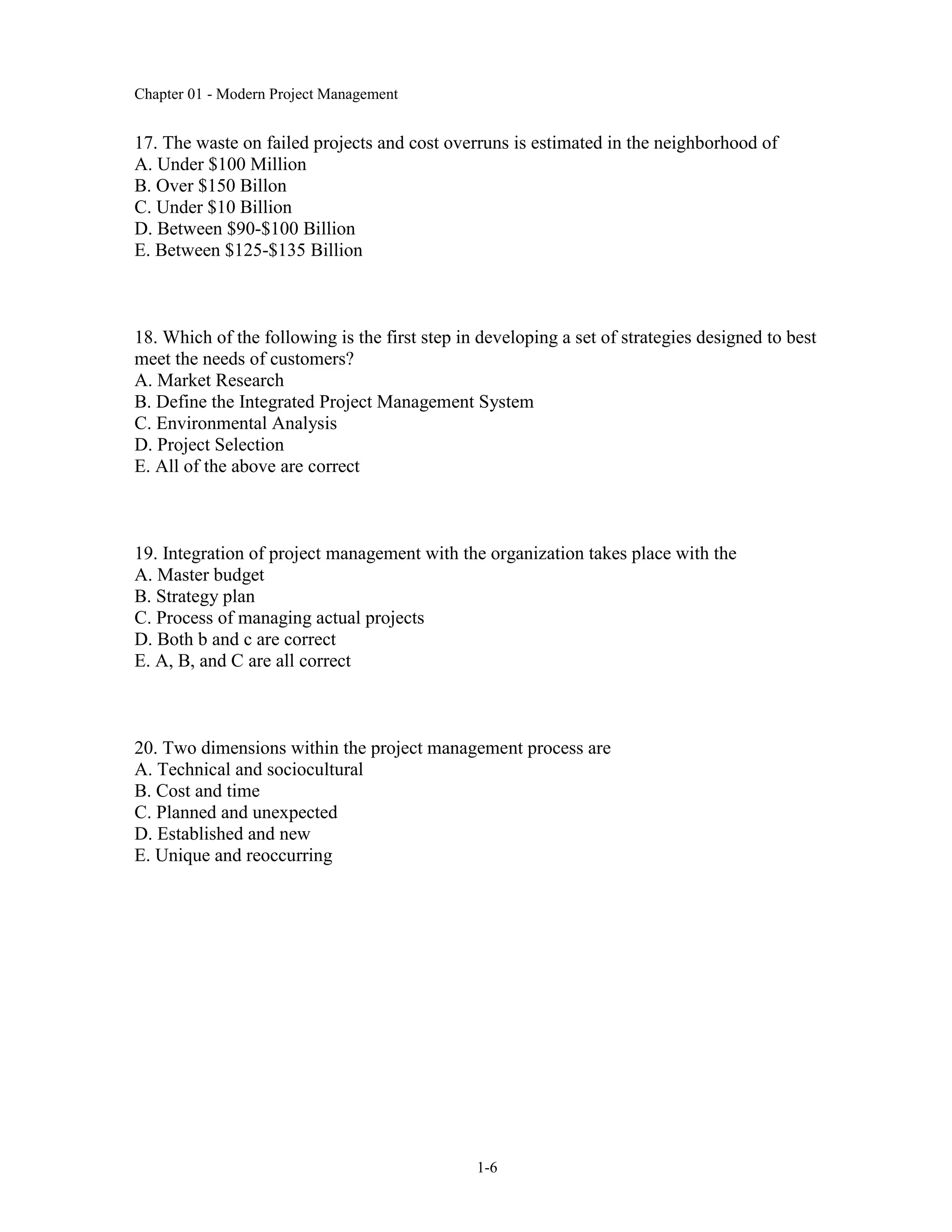 Chapter 01 - Modern Project Management
1-6
17. The waste on failed projects and cost overruns is estimated in the neighborhood of
A. Under $100 Million
B. Over $150 Billon
C. Under $10 Billion
D. Between $90-$100 Billion
E. Between $125-$135 Billion
18. Which of the following is the first step in developing a set of strategies designed to best
meet the needs of customers?
A. Market Research
B. Define the Integrated Project Management System
C. Environmental Analysis
D. Project Selection
E. All of the above are correct
19. Integration of project management with the organization takes place with the
A. Master budget
B. Strategy plan
C. Process of managing actual projects
D. Both b and c are correct
E. A, B, and C are all correct
20. Two dimensions within the project management process are
A. Technical and sociocultural
B. Cost and time
C. Planned and unexpected
D. Established and new
E. Unique and reoccurring
 