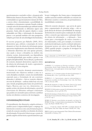 Rodrigo Rabello

questionamentos suscitados sobre o documento pela          levam à indagação das fontes para a interpretação
bibliotecária francesa Suzanne Briet (1951). Dando         analítico-causal dos sentidos atribuídos ao conceito em
continuidade aos questionamentos iniciais de Otlet,        diferentes ocasiões e contextos, em permanências e
a autora abriu à documentação a possibilidade de           mutabilidades semânticas.
considerar os documentos naturais, ﬁcando evidente
a atuação ativa do documentalista que atribuirá sentido    Além do conceito documento – que serviu de apoio
ao objeto considerando os diferentes signos nele           para a argumentação do presente artigo – não se
presentes. Assim, além do aspecto objetivo e social,       pode deixar de destacar a possibilidade de emprego
subtendido em Otlet, a informação do documento             da história dos conceitos para a realização de estudos
passou a ser pensada também sob uma perspectiva            sobre o conceito que representa o principal objeto
subjetiva, por meio de uma abordagem hermenêutica.         da ciência da informação – a informação – bem
                                                           como para a investigação de outros conceitos a
O recorte proposto por Rabello (2009, 2011)                ele relacionados, como, por exemplo, os conceitos
demonstrou que, embora a enunciação do termo               proﬁssional da informação, usuário e instituição informativa-
documento no bojo da ciência da informação pareça          documental, postos em relevo por Rendón Rojas
apresentar simplesmente uma dimensão sincrônica,           (2005) quando propôs o programa de investigação da
a dimensão diacrônica não está apenas presente,            ciência da informação.
mas ajuda a situar a disciplina no âmbito das
ciências sociais, demonstrando sua dependência             Artigo submetido em 29/09/2010 e aceito em 10/08/2011.
à interdisciplinaridade para auxiliar a pensar a sua
própria disciplinaridade. Nessa direção, a polissemia
do conceito documento demonstrou aspectos ônticos          REFERÊNCIAS
da ciência da informação de modo a aproximá-lo
                                                           ALBERTI, V. A existência na História: revelações e riscos da
da condição de uma categoria.                              hermenêutica. Revista Estudos Históricos, Rio de Janeiro, n.17, 1996.
                                                           Disponível em: <www.cpdoc.fgv.br./revista/arq/184.pdf>. Acesso
A história do conceito documento anteriormente             em: 20 out. 2007.
mencionada não objetivou atribuir a uma ou a               ARAÚJO, C. A. Á. Correntes teóricas da ciência da informação. Ci.
outra disciplina estudada o arauto da cientiﬁcidade        Inf., Brasília, DF, v. 38, n. 3, p.192-204, set./dez., 2009.
esperado para a formulação de um construto
                                                           BARROS, L. A. Apresentação: aspectos epistemológicos e
abarcador e deﬁnitivo – leia-se: conceito objetivo,        perspectivas cientíﬁcas da Terminologia. Cienc. Cult., São Paulo,
em tom de deﬁnição – embora ainda hoje essa seja           v.58, n.2, abr./jun. 2006.
uma virtude propalada pelas lentes do positivismo          BAUER, W. Introducción al estudio de la Historia. Trad. da 2.ed. alemã
lógico. Buscou, por sua vez, demonstrar, no                por Luis G. de Valdeavellano. 3.ed. Barcelona: Bosch, 1957.
quadro teórico da ciência da informação, a possível
                                                           BELKIN, N. J. Information concepts for information science. Journal
convivência de diferentes enfoques conceituais             of Documentation, v.34, n.1, p.55-85, 1978.
que podem ser acionados para construir e justiﬁcar
                                                           BLOCH, M. Introdução à História. Ed. rev. aum. e criticada por Étienne
teorias em distintos contextos de investigação.            Bloch. [S.l.]: Forum da História/Publicações Europa-América, 1997.
                                                           p. 103-121. cap. 2.

CONSIDERAÇÕES FINAIS                                       BURKE, P. Abertura: a nova história, seu passado e seu futuro. In:
                                                           BURKE, P. (Org.). A escrita da história: novas perspectivas. Trad. Magda
O entendimento das dimensões categórico-abstratas e        Lopes. São Paulo: UNESP, 1992. p. 7-37.

analítico-causais é imprescindível para o emprego da       ______. A Escola dos Annales: 1929-1989: a revolução francesa da
história dos conceitos como uma ferramenta para o          historiograﬁa. Trad. Nilo Odália. São Paulo: UNESP, 1997. 154p.
estudo do conceito cientíﬁco no domínio da ciência         BRIET, S. Qu’est-ce que la documentation? Paris: Éditions Documentaires
da informação. Foi possível observar que o ponto de        Industrielles et Técnicas, 1951.
partida categórico-abstrato incita a questionamentos que

44                                                             Ci. Inf., Brasília, DF, v. 39 n. 3, p.35-46, set./dez., 2010
 