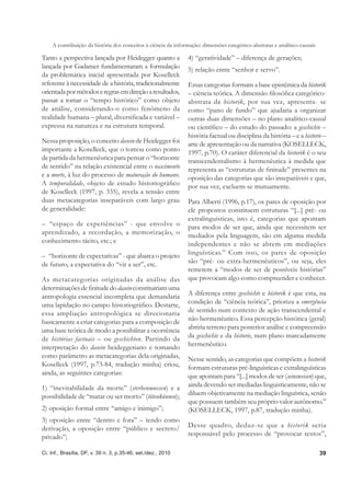 A contribuição da história dos conceitos à ciência da informação: dimensões categórico-abstratas e analítico-causais

Tanto a perspectiva lançada por Heidegger quanto a             4) “geratividade” – diferença de gerações;
lançada por Gadamer fundamentaram a formulação                 5) relação entre “senhor e servo”.
da problemática inicial apresentada por Koselleck
referente à necessidade de a história, tradicionalmente        Essas categorias formam a base epistêmica da historik
orientada por métodos e regras em direção a resultados,        – ciência teórica. A dimensão ﬁlosóﬁca categórico-
passar a tomar o “tempo histórico” como objeto                 abstrata da historik, por sua vez, apresenta- se
de análise, considerando-o como fenômeno da                    como “pano de fundo” que ajudaria a organizar
realidade humana – plural, diversiﬁcada e variável –           outras duas dimensões – no plano analítico-causal
expressa na natureza e na estrutura temporal.                  ou cientíﬁco – do estudo do passado: a geschichte –
                                                               história factual ou disciplina da história – e a historie –
Nessa proposição, o conceito dasein de Heidegger foi           arte de apresentação ou da narrativa (KOSELLECK,
importante a Koselleck, que o tomou como ponto                 1997, p.70). O caráter diferencial da historik é o seu
de partida da hermenêutica para pensar o “horizonte            transcendentalismo à hermenêutica à medida que
de sentido” na relação existencial entre o nascimento          representa as “estruturas de ﬁnitude” presentes na
e a morte, à luz do processo de maturação do humano.           oposição das categorias que são inseparáveis e que,
A temporalidade, objeto de estudo historiográﬁco               por sua vez, excluem-se mutuamente.
de Koselleck (1997, p. 335), revela a tensão entre
duas metacategorias inseparáveis com largo grau                Para Alberti (1996, p.17), os pares de oposição por
de generalidade:                                               ele propostos constituem estruturas “[...] pré- ou
                                                               extralinguísticas, isto é, categorias que apontam
– “espaço de experiências” - que envolve o                     para modos de ser que, ainda que necessitem ser
aprendizado, a recordação, a memorização, o                    mediados pela linguagem, são em alguma medida
conhecimento tácito, etc.; e                                   independentes e não se abrem em mediações
– “horizonte de expectativas” - que abarca o projeto           linguísticas.” Com isso, os pares de oposição
de futuro, a expectativa do “vir a ser”, etc.                  são “pré- ou extra-hermenêuticos”, ou seja, eles
                                                               remetem a “modos de ser de possíveis histórias”
As metacategorias originadas da análise das                    que provocam algo como compreender e conhecer.
determinações de ﬁnitude do dasein constituiriam uma
antropologia essencial incompleta que demandaria               A diferença entre geschichte e historik é que esta, na
uma lapidação no campo historiográﬁco. Destarte,               condição de “ciência teórica”, prioriza a emergência
essa ampliação antropológica se direcionaria                   de sentido num contexto de ação transcendental e
basicamente a criar categorias para a composição de            não hermenêutico. Essa percepção histórica (geral)
uma base teórica de modo a possibilitar a ocorrência           abriria terreno para posterior análise e compreensão
de histórias factuais – ou geschichten. Partindo da            da geschichte e da historie, num plano marcadamente
interpretação do dasein heideggeriano e tomando                hermenêutico.
como parâmetro as metacategorias dela originadas,              Nesse sentido, as categorias que compõem a historik
Koselleck (1997, p.73-84, tradução minha) criou,               formam estruturas pré-linguísticas e extralinguísticas
ainda, as seguintes categorias:                                que apontam para “[...] modos de ser (seinsweisen) que,
1) “inevitabilidade da morte” (sterbenmussen) e a              ainda devendo ser mediadas linguisticamente, não se
possibilidade de “matar ou ser morto” (tötenkönnen);           diluem objetivamente na mediação linguística, senão
                                                               que possuem também seu próprio valor autônomo.”
2) oposição formal entre “amigo e inimigo”;                    (KOSELLECK, 1997, p.87, tradução minha).
3) oposição entre “dentro e fora” – tendo como
derivação, a oposição entre “público e secreto/                Desse quadro, deduz-se que a historik seria
privado”;                                                      responsável pelo processo de “provocar textos”,

Ci. Inf., Brasília, DF, v. 39 n. 3, p.35-46, set./dez., 2010                                                               39
 