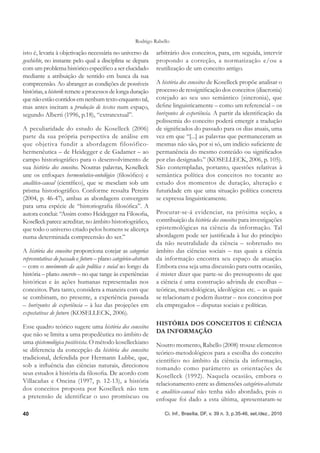 Rodrigo Rabello

isto é, levaria à objetivação necessária no universo da           arbitrário dos conceitos, para, em seguida, intervir
geschichte, no instante pelo qual a disciplina se depara          propondo a correção, a normatização e/ou a
com um problema histórico especíﬁco a ser elucidado               reutilização de um conceito antigo.
mediante a atribuição de sentido em busca da sua
compreensão. Ao abranger as condições de possíveis                A história dos conceitos de Koselleck propõe analisar o
histórias, a historik remete a processos de longa duração         processo de ressigniﬁcação dos conceitos (diacronia)
que não estão contidos em nenhum texto enquanto tal,              cotejado ao seu uso semântico (sincronia), que
mas antes incitam a produção de textos num espaço,                deﬁne linguisticamente – como um referencial – os
segundo Alberti (1996, p.18), “extratextual”.                     horizontes de experiência. A partir da identiﬁcação da
                                                                  polissemia do conceito poderá emergir a tradução
A peculiaridade do estudo de Koselleck (2006)                     de signiﬁcados do passado para os dias atuais, uma
parte da sua própria perspectiva de análise em                    vez em que “[...] as palavras que permaneceram as
que objetiva fundir a abordagem filosófico-                       mesmas não são, por si só, um indício suﬁciente de
hermenêutica – de Heidegger e de Gadamer – ao                     permanência do mesmo conteúdo ou signiﬁcados
campo historiográﬁco para o desenvolvimento de                    por elas designado.” (KOSELLECK, 2006, p. 105).
sua história dos conceitos. Noutras palavras, Koselleck           São contempladas, portanto, questões relativas à
une os enfoques hermenêutico-ontológico (ﬁlosóﬁco) e              semântica política dos conceitos no tocante ao
analítico-causal (cientíﬁco), que se mesclam sob um               estudo dos momentos de duração, alteração e
prisma historiográfico. Conforme ressalta Pereira                 futuridade em que uma situação política concreta
(2004, p. 46-47), ambas as abordagens convergem                   se expressa linguisticamente.
para uma espécie de “historiograﬁa ﬁlosóﬁca”. A
autora conclui: “Assim como Heidegger na Filosoﬁa,                Procurar-se-á evidenciar, na próxima seção, a
Koselleck parece acreditar, no âmbito historiográﬁco,             contribuição da história dos conceitos para investigações
que todo o universo criado pelos homens se alicerça               epistemológicas na ciência da informação. Tal
numa determinada compreensão do ser.”                             abordagem pode ser justiﬁcada à luz do princípio
                                                                  da não neutralidade da ciência – sobretudo no
A história dos conceitos proporciona cotejar as categorias        âmbito das ciências sociais – nas quais a ciência
representativas do passado e futuro – plano categórico-abstrato   da informação encontra seu espaço de atuação.
– com o movimento da ação política e social ao longo da           Embora essa seja uma discussão para outra ocasião,
história – plano concreto – no que tange às experiências          é mister dizer que parte-se do pressuposto de que
históricas e às ações humanas representadas nos                   a ciência é uma construção advinda de escolhas –
conceitos. Para tanto, considera a maneira com que                teóricas, metodológicas, ideológicas etc. – as quais
se combinam, no presente, a experiência passada                   se relacionam e podem ilustrar – nos conceitos por
– horizontes de experiência – à luz das projeções em              ela empregados – disputas sociais e políticas.
expectativas de futuro (KOSELLECK, 2006).

Esse quadro teórico sugere uma história dos conceitos             HISTÓRIA DOS CONCEITOS E CIÊNCIA
que não se limita a uma propedêutica no âmbito de                 DA INFORMAÇÃO
uma epistemológica positivista. O método koselleckiano            Noutro momento, Rabello (2008) trouxe elementos
se diferencia da concepção da história dos conceitos              teórico-metodológicos para a escolha do conceito
tradicional, defendida por Hermann Lubbe, que,                    cientíﬁco no âmbito da ciência da informação,
sob a inﬂuência das ciências naturais, direcionou                 tomando como parâmetro as orientações de
seus estudos à história da ﬁlosoﬁa. De acordo com                 Koselleck (1992). Naquela ocasião, embora o
Villacañas e Oncina (1997, p. 12-13), a história                  relacionamento entre as dimensões categórico-abstrata
dos conceitos proposta por Koselleck não tem                      e analítico-causal não tenha sido abordado, pois o
a pretensão de identificar o uso promíscuo ou                     enfoque foi dado a esta última, apresentaram-se

40                                                                   Ci. Inf., Brasília, DF, v. 39 n. 3, p.35-46, set./dez., 2010
 