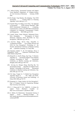 Journal of Advanced Computing and Communication Technologies (ISSN: 2347 - 2804)
Volume No.1 Issue No. 1, August 2013
[13] Stefan R.Uping. “Incremental Learning with Support
Vector Machines”, Department of Computer Science,
AI Unit University of Dortmund,
Germany. ICDM
2001.
[14] Du Hongle, Teng Shaohua, Zhu Qingfang, “Fast SVM
Incremental
Learning Based on Clustering
Algorithm”, IEEE 2009, pp. 13-17.
[15] Yuanzhi Wang, Fei Zhang, Liwei Chen, “An Approach
to Incremental
SVM Learning Algorithm”, 2008
ISECS International Colloquium on
Computing,
Communication, Control, and 2008 ISECS International
Colloquium on Computing, Communication, Control,
and Management,
IEEE 2008, pp.352-354.
[16] Aouatif Amine, Sanaa Ghouzali, Mohammed Rziza,
Driss Aboutajdine,
“Investigation of Feature
Dimension Reduction based DCT/SVM for Face
Recognition”, 2008 IEEE, pp. 188-193.
[17]

Guo-Yun Zhang, Shi-Yu Peng, Hong-Min Li
“Combination Of DualTree Complex Wavelet And
SVM For Face Recognition”, Proceedings of the
Seventh International Conference on Machine Learning
and
Cybernetics, Kunming, 12-15 July 2008.

[18] Praseeda Lekshmi V, Dr. M Sasikumar, Divya S
Vidyadharan “Facial
Expression Classification from
Gabor features using SVM” .
[19] Zhong-We Li, Jian-Pe Zhang, Jing Yang, “A Heuristic
Algorithm To
Incremental Support Vector Machine
Learning”, Proceedings of Third
International
Conference on Machine Learning and Cybernetics,
Shanghai, IEEE 2004, pp.1764-1767.
[20]

Jin-Long An, Zhengou Wang, Zhen-Ping Ma, “An
Incremental Learning
Algorithm For Support Vector
Machine”, Proceedings of the Second
International
Conference on Machine Learning and Cybernetics, San,
IEEE 2003, pp.1153-1156.

[21] Pei Jiang, Yongjie Li, “A Hybrid Face Recognition
Algorithm Based on
WT, NMFs and SVM”,
University of Electronics Science and Technology of
China, IEEE 2008, pp.734-737.
[22] Xiaoguang Lu, “Image Analysis for Face Recognition”,
Dept. of Computer Science & Engineering Michigan
State University, East Lansing.
[23] C. C. Chang and C.J. Lin. “LIBSVM - A Library for
support
Vector
Machines”
Available
on:
http://www.csie.ntu.edu.tw/~cjlin/libsvm/ 2008.
[24] A. Shilton, M. Palaniswami, “Incremental Training of
Support
Vector
Machines”Available
on:
http://people.eng.unimelb.edu.au/shiltona/publications/in
crement.pdf/2008

6

 