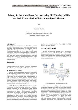Journal of Advanced Computing and Communication Technologies (ISSN: 2347 - 2804)
Volume No.1 Issue No. 1, August 2013

Privacy in Location-Based Services using SP-Filtering in Hide
and Seek Protocol with Obfuscation- Based Methods
By
Munmun Sharma
California State University East Bay,USA
Munmun.kinshuk@gmail.com

ABSTRACT
Privacy in Location based services has always been a question
in terms of Security and Privacy. And lately there has been
some work done on Privacy part of Location Based Services
(LBS). This Privacy known name as “Privacy aware
Proximity based services.” In Privacy aware Proximity based
services; two mobile users will check if they're in proximity to
every alternative while not revealing their actual locations .
This paper will describe the implementation of one such
protocol which is used for preserving the privacy of user’s
exact location called “Hide and Seek Protocol using SPfiltering Protocol”.

precise. Some examples can be: Bluetooth[2], WLAN[3],
RFID[4] and many more.[1]

2. ARCHITECTURE
In order to ensure that location privacy is enforced,
architecture is needed to be described. It is important that
Privacy services should not interfere the existing services, it is
better to apply privacy thus implementation can be done in
service layer. Figure 1 shows service layer will follow a client
server architecture model [5].

Keywords
Location-Based Services, Privacy, Proximity, Obfuscation
Based Methods, SP-Filtering, Hide and Seek Protocol.

1. INTRODUCTION
LBS are position dependent services which are available
for IP capable devices and are used to identify the location of
a user or object. These services can be either Push based or
Query based services. Apart from other technologies used in
LBS, positioning the mobile terminal requires specific
infrastructure. Positioning is defined as location of an object
either in co-ordinate system, route system or areal division.
Here in this paper we will be considering Geocoding in order
to make reference as coordinates to objects [1].

Fig. 1. Architecture of Location Based Services

In LBS, Positioning is defined in 3 main classes Satellite
Positioning, Network Positioning and Local Positioning.
Satellite Positioning is an infrastructure used between
terminals and earth orbiting satellites. Positioning is
calculated with the help of 3 or more satellites which sends
radio signals to terminals. This method provides 10-40 m
accuracy. In Network Based Positioning, Position is
calculated on the basis of signals sent by three or more base
stations and received by terminal. Local Positioning is used
for restricted areas like buildings, malls etc. Where the
satellites signals and network based positioning signals are not

Client takes the responsibility to allow users to manage
privacy policies and server helps in providing authorization to
location based services. Here is the description of architecture
and relationship of modules with the sub modules. The system
architecture of location based services comprises of 3 main
components, Location Provider, Mobile Device and Service
Provider. Location Provider contains GPS receiver and GPS
Locator. GPS Receiver receives GPS request from mobile
devices. GPS Locator takes the responsibility of computing
the actual physical location. When all these results are
computed, they are sent back to the mobile devices which

1

 