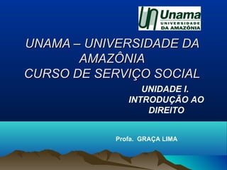 UNAMA – UNIVERSIDADE DAUNAMA – UNIVERSIDADE DA
AMAZÔNIAAMAZÔNIA
CURSO DE SERVIÇO SOCIALCURSO DE SERVIÇO SOCIAL
Profa. GRAÇA LIMA
UNIDADE I.
INTRODUÇÃO AO
DIREITO
 