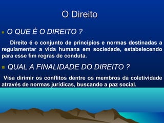 O DireitoO Direito
■ O QUE É O DIREITO ?
Direito é o conjunto de princípios e normas destinadas a
regulamentar a vida humana em sociedade, estabelecendo
para esse fim regras de conduta.
■ QUAL A FINALIDADE DO DIREITO ?
Visa dirimir os conflitos dentre os membros da coletividade
através de normas jurídicas, buscando a paz social.
 