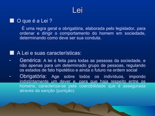 LeiLei
■ O que é a Lei ?
É uma regra geral e obrigatória, elaborada pelo legislador, para
ordenar e dirigir o comportamento do homem em sociedade,
determinando como deve ser sua conduta.
■ A Lei e suas características:
- Genérica: A lei é feita para todas as pessoas da sociedade, e
não apenas para um determinado grupo de pessoas, regulando
os estados de fato hipotético e ainda o futuro na ordem social
- Obrigatória: Age sobre todos os indivíduos, impondo
indistintamente um dever e, para que haja respeito entre os
homens, caracteriza-se pela coercibilidade que é assegurada
através da sanção (punição).
 