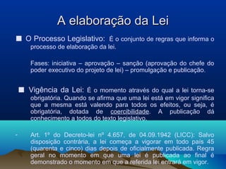 A elaboração da LeiA elaboração da Lei
■ O Processo Legislativo: É o conjunto de regras que informa o
processo de elaboração da lei.
Fases: iniciativa – aprovação – sanção (aprovação do chefe do
poder executivo do projeto de lei) – promulgação e publicação.
■ Vigência da Lei: É o momento através do qual a lei torna-se
obrigatória. Quando se afirma que uma lei está em vigor significa
que a mesma está valendo para todos os efeitos, ou seja, é
obrigatória, dotada de coercibilidade. A publicação dá
conhecimento a todos do texto legislativo.
- Art. 1º do Decreto-lei nº 4.657, de 04.09.1942 (LICC): Salvo
disposição contrária, a lei começa a vigorar em todo país 45
(quarenta e cinco) dias depois de oficialmente publicada. Regra
geral no momento em que uma lei é publicada ao final é
demonstrado o momento em que a referida lei entrará em vigor.
 