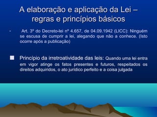A elaboração e aplicação da Lei –A elaboração e aplicação da Lei –
regras e princípios básicosregras e princípios básicos
- Art. 3º do Decreto-lei nº 4.657, de 04.09.1942 (LICC): Ninguém
se escusa de cumprir a lei, alegando que não a conhece. (Isto
ocorre após a publicação)
■ Princípio da irretroatividade das leis: Quando uma lei entra
em vigor atinge os fatos presentes e futuros, respeitados os
direitos adquiridos, o ato jurídico perfeito e a coisa julgada
 
