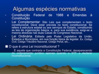 Algumas espécies normativasAlgumas espécies normativas
- Constituição Federal de 1988 e Emendas à
Constituição
- Lei Complementar: São Leis que complementam o texto
constitucional. Deve estar prevista no texto constitucional. Se
refere à estrutura estatal ou aos serviços do Estado, constituindo
as leis de organização básica, e, para sua existência, exigi-se a
maioria absoluta nas duas Casas do Congresso Nacional.
- Lei Ordinária: Editada pelo Poder Legislativo da União,
Estados e Municípios, em sua função típica de legislar. Ex. Código
Civil, Código Tributário Nacional, Código Penal, etc...
■ O que é uma Lei inconstitucional ?
É aquela que contraria a Constituição Federal, desaparecendo
do ordenamento jurídico apenas quando o STF a declarar
inconstitucional.
 
