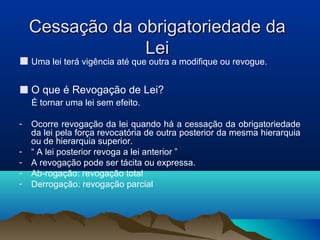 Cessação da obrigatoriedade daCessação da obrigatoriedade da
LeiLei
■ Uma lei terá vigência até que outra a modifique ou revogue.
■ O que é Revogação de Lei?
É tornar uma lei sem efeito.
- Ocorre revogação da lei quando há a cessação da obrigatoriedade
da lei pela força revocatória de outra posterior da mesma hierarquia
ou de hierarquia superior.
- “ A lei posterior revoga a lei anterior ”
- A revogação pode ser tácita ou expressa.
- Ab-rogação: revogação total
- Derrogação: revogação parcial
 
