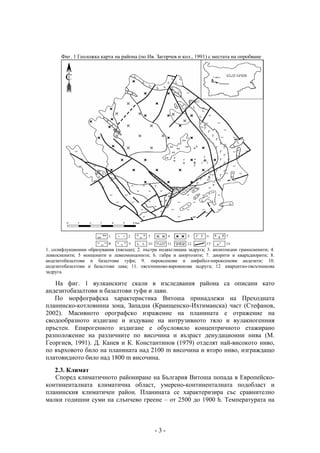 Фиг. 1 Геоложка карта на района (по Ив. Загорчев и кол., 1991) с местата на опробване




1. солифлукционни образувания (пясъци); 2. пъстра подвъглищна задруга; 3. аплитоидни граносиенити; 4.
левкосиенити; 5 монцонити и левкомонцонити; 6. габра и анортозити; 7. диорити и кварцдиорити; 8.
андезитобазалтови и базалтови туфи; 9. пироксенови и амфибол-пироксенови андезити; 10.
андезитобазалтови и базалтови лава; 11. пясъчниково-варовикова задруга; 12. кварцитно-пясъчникова
задруга.

   На фиг. 1 вулканските скали в изследвания района са описани като
андезитобазалтови и базалтови туфи и лави.
   По морфографска характеристика Витоша принадлежи на Преходната
планинско-котловинна зона, Западна (Краищенско-Ихтиманска) част (Стефанов,
2002). Масивното орографско изражение на планината е отражение на
сводообразното издигане и издуване на интрузивното тяло и вулакногенния
пръстен. Епирогенното издигане е обусловило концентричното етажирано
разположение на различните по височина и възраст денудационни нива (М.
Георгиев, 1991). Д. Канев и К. Константинов (1979) отделят най-високото ниво,
по върховото било на планината над 2100 m височина и второ ниво, изграждащо
платовидното било над 1800 m височина.
   2.3. Климат
   Според климатичното райониране на България Витоша попада в Европейско-
континенталната климатична област, умерено-континенталната подобласт и
планинския климатичен район. Планината се характеризира със сравнително
малки годишни суми на слънчево греене – от 2500 до 1900 h. Температурата на



                                                -3-
 