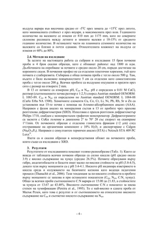въздуха варира във височина средно от -5оС през зимата до +15оС през лятото,
като минималната стойност е през януари, а максималната през юли. Годишното
количество на валежите се изменя от 810 mm до 1175 mm, като по северните
склонове разликата между летните и зимните валежи е 10-15% от средното
годишно количество. В останалите части на планината сезонните количества на
валежите са близки и почти еднакви. Относителната влажност на въздуха се
изменя от 60% до 80%.
    2.4. Методи на изследване
    За целите на настоящата работа са събрани и изследвани 15 броя почвени
проби и 4 броя скални образци, като е обхванат районът над 1800 m ндм.
Дълбочината на опробване за почвите е средно около 20 cm, поради достигане на
коренните скали. В почвения профил не са отделени генетични хоризони, тъй като
почвата е слаборазвита. Събирана е обща почвена проба с тегло около 500 g. Там,
където е било възможно повърхностните 5 cm са отделени като самостоятелна
проба с тегло около 200 g. Всички пробите са въздушно изсушени и пресяти през
сито с размер на отворите 2 mm.
    В 13 от почвите са измерени рН, Ctot и Ntot. рН е определен в 0.01 M CaCl2
разтвор (съотношението почва:разтвор е 1:2,5) според Austrian standard OENORM:
L 1083-89. Ctot и Ntot са определени по Austrian standard OENORM: L 1084-88
(Carlo Erba NA 1500). Химичните елементи Cu, Co, Cr, Li, Ni, Pb, Rb, Sr и Zn са
установени във 15-те почви с помоща на Атомно-абсорбционен анализ (ААА).
Направен е фазов анализ на минералния състав в 13 от пробите чрез прахова
рентгенова дифрактометрия (XRD). Използван е прахов рентгенов дифрактометър
Philips 1710, снабден с монокристален графитен монохроматор. Дифрактограмите
са заснети с CuKα лъчение в диапазона 2° to 70° 2θ със скорост на сканиране
1°/1min. От почвените образци е отделена глинестата фракция (<2 µm) след
отстраняване на органичния компонент с 10% H2O2 и диспергиране с Calgon
(Na6O18P6). Направен е симултантен термичен анализ (STA) с Netzsch STA 409 PC
Luxx.
    Взети са и скални образци в непосредствения обхват на почвените проби,
които също са изследвани с XRD.
   3. Резултати
   Резултатите от изследванията показват голямо разнообразие (Табл. 1). Както се
вижда от таблицата всички почвени образци са силно кисели (рН средно около
3.9) с високо съдържание на хумус (средно 26.5%). Почвите образувани върху
габро, андезитобазалти и базалти имат малко по-високи стойности за рН (3.8-4.5),
докато тези върху монцонити са с рН 3.4-4.1. Ниското рН индикира изветрянето в
кисела среда и излужването на базичните катиони като водещи педогенни
процеси (Thanachit et al., 2006). Тази тенденция за по-ниските стойности в пробите
върху монцоните се запазва и при останалите показатели (Ctot, Ntot, C:N, хумус).
Общо за всички проби съотношението C:N варира от 15.00 до 21.83, а стойностите
за хумуса от 13.67 до 43.48%. Високото съотношение C:N е показател за ниска
степен на хумификация (Pereira et al., 1995). То е най-високо в едната проба от
Малък Резен, като това е резултат и от съотношението на относително високото
съдържание на Ctot и съответно ниското съдържание на Ntot.




                                       -4-
 