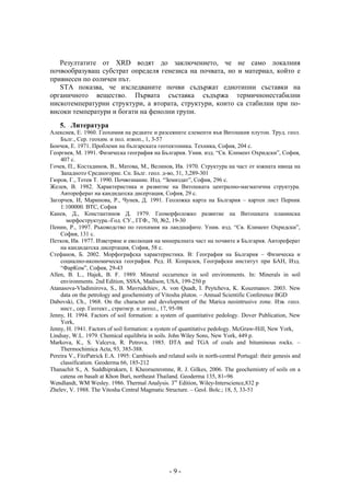 Резултатите от XRD водят до заключението, че не само локалния
почвообразуващ субстрат определя генезиса на почвата, но и материал, който е
привнесен по еоличен път.
   STA показва, че изследваните почви съдържат еднотипни съставки на
органичното вещество. Първата съставка съдържа термичнонестабилни
нискотемпературни структури, а втората, структури, които са стабилни при по-
високи температури и богати на фенолни групи.
    5. Литература
Алексиев, Е. 1960. Геохимия на редките и разсеяните елементи във Витошкия плутон. Труд. геол.
    Бълг., Сер. геохим. и пол. изкоп., 1, 3-57
Бончев, Е. 1971. Проблеми на българската геотектоника. Техника, София, 204 с.
Георгиев, М. 1991. Физическа география на България. Унив. изд. “Св. Климент Охридски”, София,
    407 с.
Гочев, П., Костадинов, В., Матова, М., Велинов, Ив. 1970. Структура на част от южната ивица на
    Западното Средногорие. Сп. Бълг. геол. д-во, 31, 3,289-301
Гюров, Г., Тотев Т. 1990. Почвознание. Изд. “Земиздат”, София, 296 с.
Желев, В. 1982. Характеристика и развитие на Витошката централно-магматична структура.
    Автореферат на кандидатска дисертация, София, 29 с.
Загорчев, И, Маринова, Р., Чунев, Д. 1991. Геоложка карта на България – картен лист Перник
    1:100000. ВТС, София
Канев, Д., Константинов Д. 1979. Геоморфоложко развитие на Витошката планинска
       морфоструктура.-Год. СУ., ГГФ., 70, №2, 19-30
Пенин, Р., 1997. Ръководство по геохимия на ландшафите. Унив. изд. “Св. Климент Охридски”,
    София, 131 с.
Петков, Ив. 1977. Изветряне и еволюция на минералната част на почвите в България. Автореферат
    на кандидатска дисертация, София, 58 с.
Стефанов, Б. 2002. Морфографска характеристика. В: География на България – Физическа и
    социално-икономическа география. Ред. И. Копралев, Географски институт при БАН, Изд.
    “ФарКом”, София, 29-43
Allen, B. L., Hajek, B. F. 1989. Mineral occurrence in soil environments. In: Minerals in soil
    environments. 2nd Edition, SSSA, Madison, USA, 199-250 p
Atanasova-Vladimirova, S., B. Mavrudchiev, A. von Quadt, I. Peytcheva, K. Kouzmanov. 2003. New
    data on the petrology and geochemistry of Vitosha pluton. – Annual Scientific Conference BGD
Dabovski, Ch., 1968. On the character and development of the Marica neointrusive zone. Изв. геол.
    инст., сер. Геотект., стратигр. и литол., 17, 95-98
Jenny, H. 1994. Factors of soil formation: a system of quantitative pedology. Dover Publication, New
    York,
Jenny, H. 1941. Factors of soil formation: a system of quantitative pedology. McGraw-Hill, New York,
Lindsay, W.L. 1979. Chemical equilibria in soils. John Wiley Sons, New York, 449 p.
Markova, К., S. Valceva, R. Petrova. 1985. DTA and TGA of coals and bituminous rocks. –
    Thermochimica Acta, 93, 385-388.
Pereira V., FitzPatrick E.A. 1995: Cambisols and related soils in north-central Portugal: their genesis and
    classification. Geoderma 66, 185-212
Thanachit S., A. Suddhiprakarn, I. Kheoruenromne, R. J. Gilkes, 2006. The geochemistry of soils on a
    catena on basalt at Khon Buri, northeast Thailand. Geoderma 135, 81–96
Wendlandt, WM Wesley. 1986. Thermal Analysis. 3rd Edition, Wiley-Interscience,832 p
Zhelev, V. 1988. The Vitosha Central Magmatic Structure. – Geol. Bolc.; 18, 5, 33-51




                                                  -9-
 