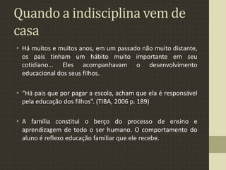 Quando a indisciplina vem de
casa
• Há muitos e muitos anos, em um passado não muito distante,
os pais tinham um hábito muito importante em seu
cotidiano... Eles acompanhavam o desenvolvimento
educacional dos seus filhos.
• “Há pais que por pagar a escola, acham que ela é responsável
pela educação dos filhos”. (TIBA, 2006 p. 189)
• A família constitui o berço do processo de ensino e
aprendizagem de todo o ser humano. O comportamento do
aluno é reflexo educação familiar que ele recebe.
 