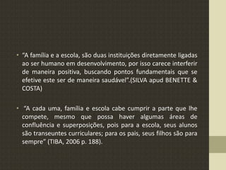 • “A família e a escola, são duas instituições diretamente ligadas
ao ser humano em desenvolvimento, por isso carece interferir
de maneira positiva, buscando pontos fundamentais que se
efetive este ser de maneira saudável”.(SILVA apud BENETTE &
COSTA)
• “A cada uma, família e escola cabe cumprir a parte que lhe
compete, mesmo que possa haver algumas áreas de
confluência e superposições, pois para a escola, seus alunos
são transeuntes curriculares; para os pais, seus filhos são para
sempre” (TIBA, 2006 p. 188).
 