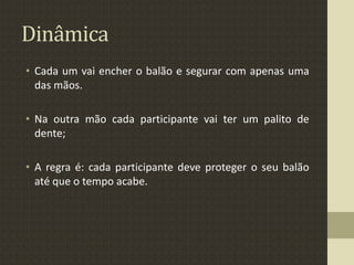 Dinâmica
• Cada um vai encher o balão e segurar com apenas uma
das mãos.
• Na outra mão cada participante vai ter um palito de
dente;
• A regra é: cada participante deve proteger o seu balão
até que o tempo acabe.
 