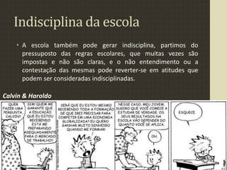Indisciplina da escola
• A escola também pode gerar indisciplina, partimos do
pressuposto das regras escolares, que muitas vezes são
impostas e não são claras, e o não entendimento ou a
contestação das mesmas pode reverter-se em atitudes que
podem ser consideradas indisciplinadas.
Calvin & Haroldo
 